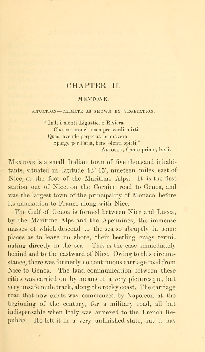 CHAPTER II. MENTONE. SITUATION—CLIMATE AS SHOWN BY VEGETATION.  Indi i monti Ligustici e Riviera Che cor ararici e sempre verdi mirti, Quasi avendo perpetua primavera Sparge per l'aria, bene olenti spirti. Ariosto, Canto primo, lxxii. Mentone is a small Italian town of five thousand inhabi- tants, situated in latitude 43° 45', nineteen miles east of Nice, at the foot of the Maritime Alps. It is the first station out of Nice, on the Cornice road to Genoa, and was the largest town of the principality of Monaco before its annexation to France along with Nice. The Gulf of Genoa is formed between Nice and Lucca, by the Maritime Alps and the Apennines, the immense masses of which descend to the sea so abruptly in some places as to leave no shore, their beetling crags termi- nating directly in the sea. This is the case immediately behind and to the eastward of Nice. Owing to this circum- stance, there was formerly no continuous carriage road from Nice to Genoa. The land communication between these cities was carried on by means of a very picturesque, but very unsafe mule track, along the rocky coast. The carriage road that now exists was commenced by Napoleon at the beginning of the century, for a military road, all but indispensable when Italy was annexed to the French lie- public. He left it in a verv unfinished state, but it has