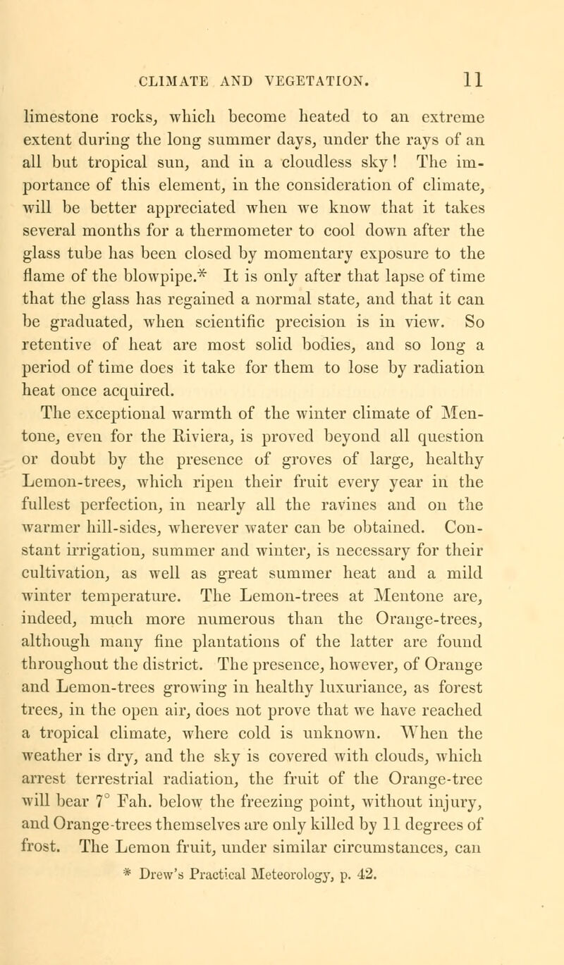 limestone rocks, which become heated to an extreme extent during the long summer days, under the rays of an all but tropical sun, and in a cloudless sky ! The im- portance of this element, in the consideration of climate, will be better appreciated when we know that it takes several months for a thermometer to cool down after the glass tube has been closed by momentary exposure to the flame of the blowpipe.* It is only after that lapse of time that the glass has regained a normal state, and that it can be graduated, when scientific precision is in view. So retentive of heat are most solid bodies, and so long a period of time does it take for them to lose by radiation heat once acquired. The exceptional warmth of the winter climate of Men- tone, even for the Riviera, is proved beyond all question or doubt by the presence of groves of large, healthy Lemon-trees, which ripen their fruit every year in the fullest perfection, in nearly all the ravines and on the warmer hill-sides, wherever water can be obtained. Con- stant irrigation, summer and winter, is necessary for their cultivation, as well as great summer heat and a mild winter temperature. The Lemon-trees at Mentone are, indeed, much more numerous than the Orange-trees, although many fine plantations of the latter are found throughout the district. The presence, however, of Orange and Lemon-trees growing in healthy luxuriance, as forest trees, in the open air, does not prove that we have reached a tropical climate, where cold is unknown. When the weather is dry, and the sky is covered with clouds, which arrest terrestrial radiation, the fruit of the Orange-tree will bear 7° Fah. below the freezing point, without injury, and Orange-trees themselves are only killed by 11 degrees of frost. The Lemon fruit, under similar circumstances, can * Drew's Practical Meteorology, p. 42.