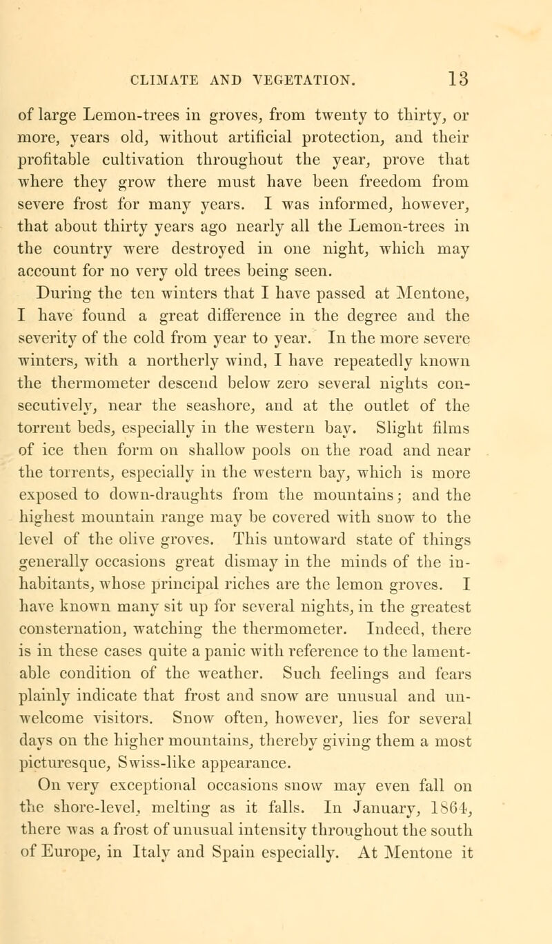 of large Lemon-trees in groves, from twenty to thirty, or more, years old, without artificial protection, and their profitable cultivation throughout the year, prove that where they grow there must have been freedom from severe frost for many years. I was informed, however, that about thirty years ago nearly all the Lemon-trees in the country were destroyed in one night, which may account for no very old trees being seen. During the ten winters that I have passed at Mentone, I have found a great difference in the degree and the severity of the cold from year to year. In the more severe winters, with a northerly wind, I have repeatedly known the thermometer descend below zero several nights con- secutively, near the seashore, and at the outlet of the torrent beds, especially in the western bay. Slight films of ice then form on shallow pools on the road and near the torrents, especially in the western bay, which is more exposed to down-draughts from the mountains; and the highest mountain range may be covered with snow to the level of the olive groves. This untoward state of things generally occasions great dismay in the minds of the in- habitants, whose principal riches are the lemon groves. I have known many sit up for several nights, in the greatest consternation, watching the thermometer. Indeed, there is in these cases quite a panic with reference to the lament- able condition of the weather. Such feelings and fears plainly indicate that frost and snow are unusual and un- welcome visitors. Snow often, however, lies for several days on the higher mountains, thereby giving them a most picturesque, Swiss-like appearance. On very exceptional occasions snow may even fall on the shore-level, melting as it falls. In January, 1864, there was a frost of unusual intensity throughout the south of Europe, in Italy and Spain especially. At Mentone it