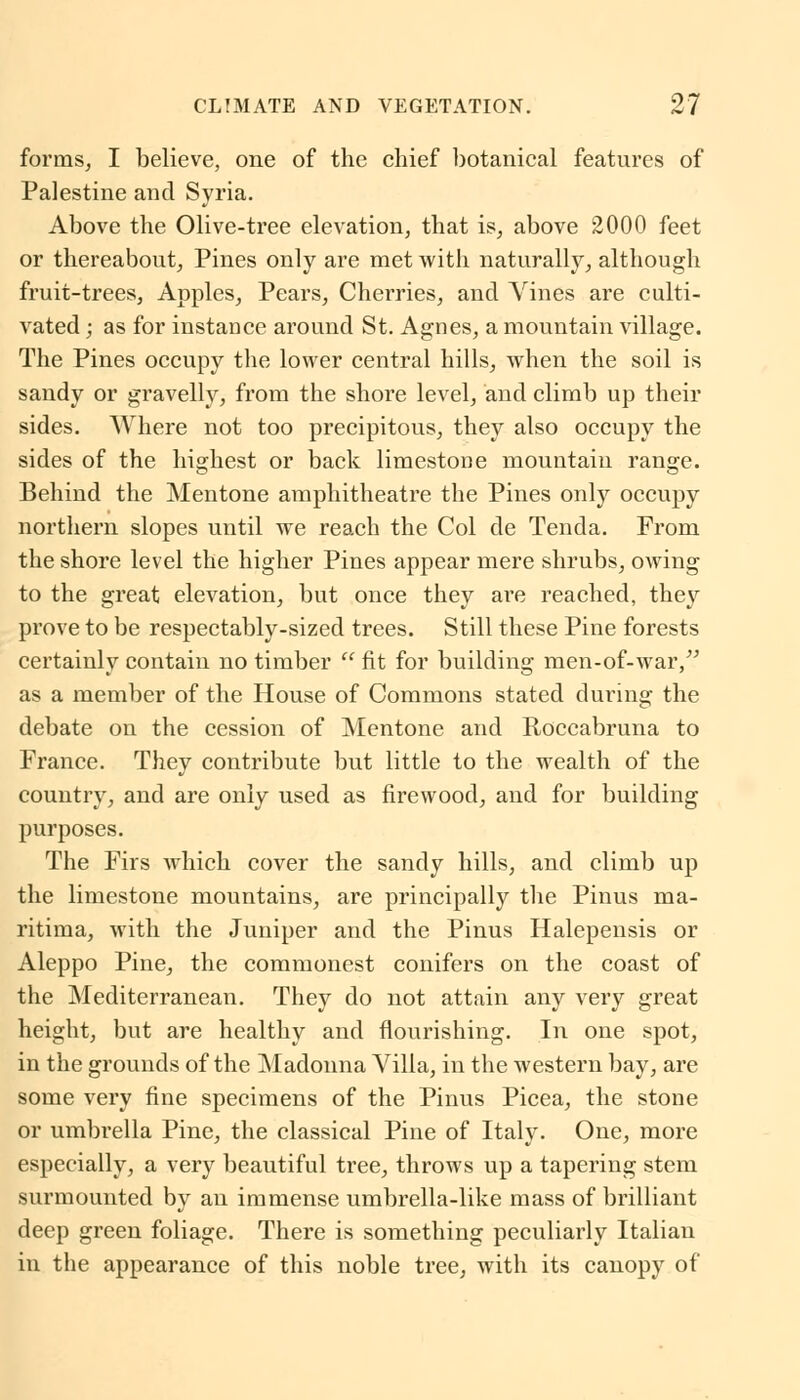 forms, I believe, one of the chief botanical features of Palestine and Syria. Above the Olive-tree elevation, that is, above 2000 feet or thereabout, Pines only are met with naturally, although fruit-trees, Apples, Pears, Cherries, and Vines are culti- vated ; as for instance around St. Agnes, a mountain village. The Pines occupy the lower central hills, when the soil is sandy or gravelly, from the shore level, and climb up their sides. Where not too precipitous, they also occupy the sides of the highest or back limestone mountain range. Behind the Mentone amphitheatre the Pines only occupy northern slopes until we reach the Col de Tenda. From the shore level the higher Pines appear mere shrubs, owing to the great elevation, but once they are reached, they prove to be respectably-sized trees. Still these Pine forests certainly contain no timber  fit for building men-of-war, as a member of the House of Commons stated during the debate on the cession of Mentone and Roccabruna to France. They contribute but little to the wealth of the country, and are only used as firewood, and for building purposes. The Firs which cover the sandy hills, and climb up the limestone mountains, are principally the Pinus ma- ritima, with the Juniper and the Pinus Halepensis or Aleppo Pine, the commonest conifers on the coast of the Mediterranean. They do not attain any very great height, but are healthy and flourishing. In one spot, in the grounds of the Madonna Villa, in the western bay, are some very fine specimens of the Pinus Picea, the stone or umbrella Pine, the classical Pine of Italy. One, more especially, a very beautiful tree, throws up a tapering stem surmounted by an immense umbrella-like mass of brilliant deep green foliage. There is something peculiarly Italian in the appearance of this noble tree, with its canopy of