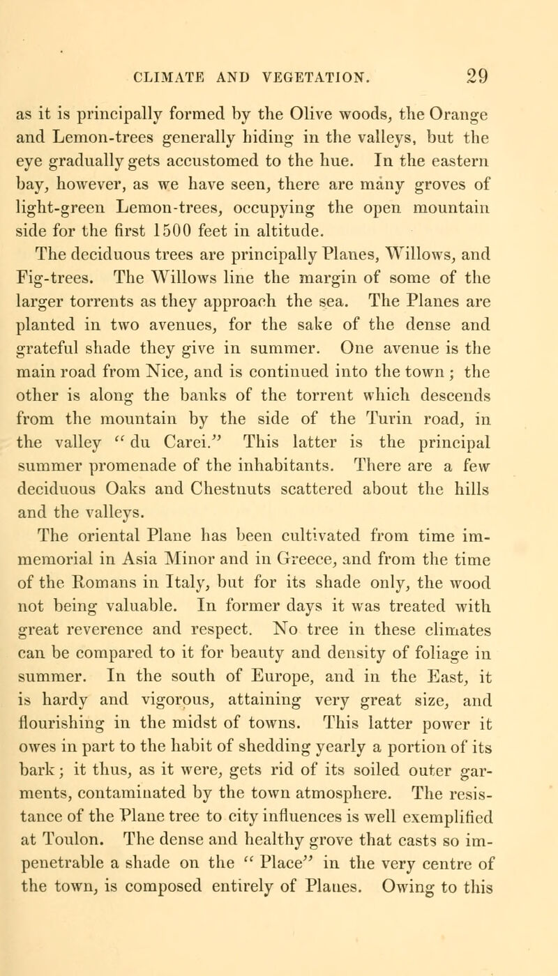 as it is principally formed by the Olive woods, the Orange and Lemon-trees generally hiding in the valleys, but the eye gradually gets accustomed to the hue. In the eastern bay, however, as we have seen, there are many groves of light-green Lemon-trees, occupying the open mountain side for the first 1500 feet in altitude. The deciduous trees are principally Planes, Willows, and Fig-trees. The Willows line the margin of some of the larger torrents as they approach the sea. The Planes are planted in two avenues, for the sake of the dense and grateful shade they give in summer. One avenue is the main road from Nice, and is continued into the town ; the other is along the banks of the torrent which descends from the mountain by the side of the Turin road, in the valley  du Carei. This latter is the principal summer promenade of the inhabitants. There are a few deciduous Oaks and Chestnuts scattered about the hills and the valleys. The oriental Plane has been cultivated from time im- memorial in Asia Minor and in Greece, and from the time of the Romans in Italy, but for its shade only, the wood not being valuable. In former days it was treated with great reverence and respect. No tree in these climates can be compared to it for beauty and density of foliage in summer. In the south of Europe, and in the East, it is hardy and vigorous, attaining very great size, and nourishing in the midst of towns. This latter power it owes in part to the habit of shedding yearly a portion of its bark; it thus, as it were, gets rid of its soiled outer gar- ments, contaminated by the town atmosphere. The resis- tance of the Plane tree to city influences is well exemplified at Toulon. The dense and healthy grove that casts so im- penetrable a shade on the  Place in the very centre of the town, is composed entirely of Planes. Owing to this