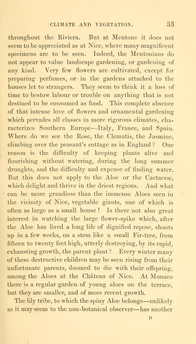 throughout the Riviera. But at Mentone it does not seem to be appreciated as at Nice, where many magnificent specimens are to be seen. Indeed, the Mentonians do not appear to value landscape gardening, or gardening of any kind. Very few flowers are cultivated, except for preparing perfumes, or in the gardens attached to the houses let to strangers. They seem to think it a loss of time to bestow labour or trouble on anything that is not destined to be consumed as food. This complete absence of that intense love of flowers and ornamental gardening which pervades all classes in more rigorous climates, cha- racterizes Southern Europe—Italy, France, and Spain. Where do we see the Rose, the Clematis, the Jasmine, climbing over the peasant's cottage as in England ? One reason is the difficulty of keeping plants alive and flourishing without watering, during the long summer droughts, and the difficulty and expense of finding water. But this does not apply to the Aloe or the Cactacese, which delight and thrive in the driest regions. And what can be more grandiose than the immense Aloes seen in the vicinity of Nice, vegetable giants, one of which is often as large as a small house ! Is there not also great interest in watching the large flower-spike which, after the Aloe has lived a long life of dignified repose, shoots up in a few weeks, on a stem like a small Fir-tree, from fifteen to twenty feet high, utterly destroying, by its rapid, exhausting growth, the parent plant ? Every winter many of these destructive children may be seen rising from their unfortunate parents, doomed to die with their offspring, among the Aloes at the Chateau of Nice. At Monaco there is a regular garden of young aloes on the terrace, but they are smaller, and of more recent growth. The lily tribe, to which the spiny Aloe belongs—unlikely as it may seem to the non-botanical observer—has another j)