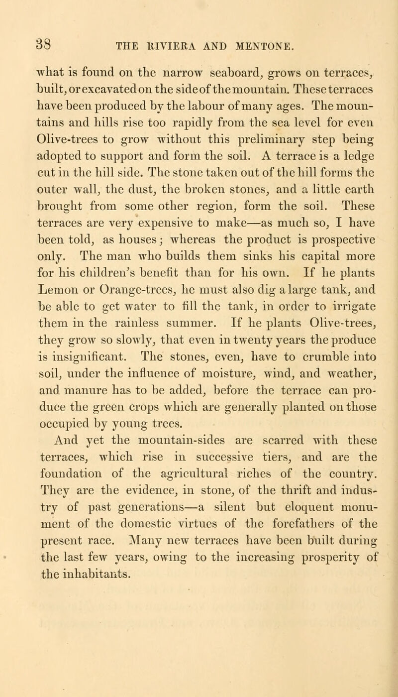 what is found on the narrow seaboard, grows on terraces, built, or excavated on the sideof the mountain. These terraces have been produced by the labour of many ages. The moun- tains and hills rise too rapidly from the sea level for even Olive-trees to grow without this preliminary step being adopted to support and form the soil. A terrace is a ledge cut in the hill side. The stone taken out of the hill forms the outer wall, the dust, the broken stones, and a little earth brought from some other region, form the soil. These terraces are very expensive to make—as much so, I have been told, as houses; whereas the product is prospective only. The man who builds them sinks his capital more for his children's benefit than for his own. If he plants Lemon or Orange-trees, he must also dig a large tank, and be able to get water to fill the tank, in order to irrigate them in the rainless summer. If he plants Olive-trees, they grow so slowly, that even in twenty years the produce is insignificant. The stones, even, have to crumble into soil, under the influence of moisture, wind, and weather, and manure has to be added, before the terrace can pro- duce the green crops which are generally planted on those occupied by young trees. And yet the mountain-sides are scarred with these terraces, which rise in successive tiers, and are the foundation of the agricultural riches of the country. They are the evidence, in stone, of the thrift and indus- try of past generations—a silent but eloquent monu- ment of the domestic virtues of the forefathers of the present race. Many new terraces have been built during the last few years, owing to the increasing prosperity of the inhabitants.