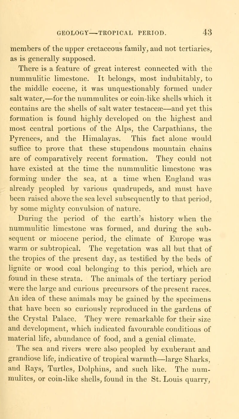 members of the upper cretaceous family, aud not tertiaries, as is generally supposed. There is a feature of great interest connected with the nummulitic limestone. It belongs, most indubitably, to the middle eocene, it was unquestionably formed under salt water,—for the nummulites or coin-like shells which it contains are the shells of salt water testaceae—and yet this formation is found highly developed on the highest and most central portions of the Alps, the Carpathians, the Pyrenees, and the Himalayas. This fact alone would suffice to prove that these stupendous mountain chains are of comparatively recent formation. They could not have existed at the time the nummulitic limestone was forming under the sea, at a time when England was already peopled by various quadrupeds, and must have been raised above the sea level subsequently to that period, by some mighty convulsion of nature. During the period of the earths history when the nummulitic limestone was formed, and during the sub- sequent or miocene period, the climate of Europe was warm or subtropical. The vegetation was all but that of the tropics of the present day, as testified by the beds of lignite or wood coal belonging to this period, which are found in these strata. The animals of the tertiary period were the large and curious precursors of the present races. An idea of these animals may be gained by the specimens that have been so curiously reproduced in the gardens of the Crystal Palace. They were remarkable for their size and development, which indicated favourable conditions of material life, abundance of food, and a genial climate. The sea and rivers were also peopled by exuberant and grandiose life, indicative of tropical warmth—large Sharks, and Rays, Turtles, Dolphins, and such like. The num- mulites, or coin-like shells, found in the St. Louis quarry,