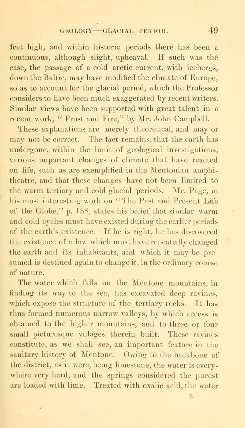 feet high, and within historic periods there has been a continuous, although slight, upheaval. If such was the case, the passage of a cold arctic current, with icebergs, down the Baltic, may have modified the climate of Europe, so as to account for the glacial period, which the Professor considers to have been much exaggerated by recent writers. Similar views have been supported with great talent in a recent work,  Frost and Fire/' by Mr. John Campbell. These explanations are merely theoretical, and may or may not be correct. The fact remains, that the earth has undergone, within the limit of geological investigations, various important changes of climate that have reacted on life, such as are exemplified in the Mentonian amphi- theatre, and that these changes have not been limited to the warm tertiary and cold glacial periods. Mr. Page, in his most interesting work on  The Past and Present Life of the Globe, p. 188, states his belief that similar warm and cold cycles must have existed during the earlier periods of the earth's existence. If he is right, he has discovered the existence of a law which must have repeatedly changed the earth and its inhabitants, and which it may be pre- sumed is destined again to change it, in the ordinary course of nature. The water which falls on the Mentone mountains, in finding its way to the sea, has excavated deep ravines, which expose the structure of the tertiary rocks. It has thus formed numerous narrow valleys, by which access is obtained to the higher mountains, and to three or four small picturesque villages therein built. These ravines constitute, as we shall see, an important feature in the sanitary history of Mentone. Owing to the backbone of the district, as it were, being limestone, the water is every- where very hard, and the springs considered the purest are loaded with lime. Treated with oxalic acid, the water E