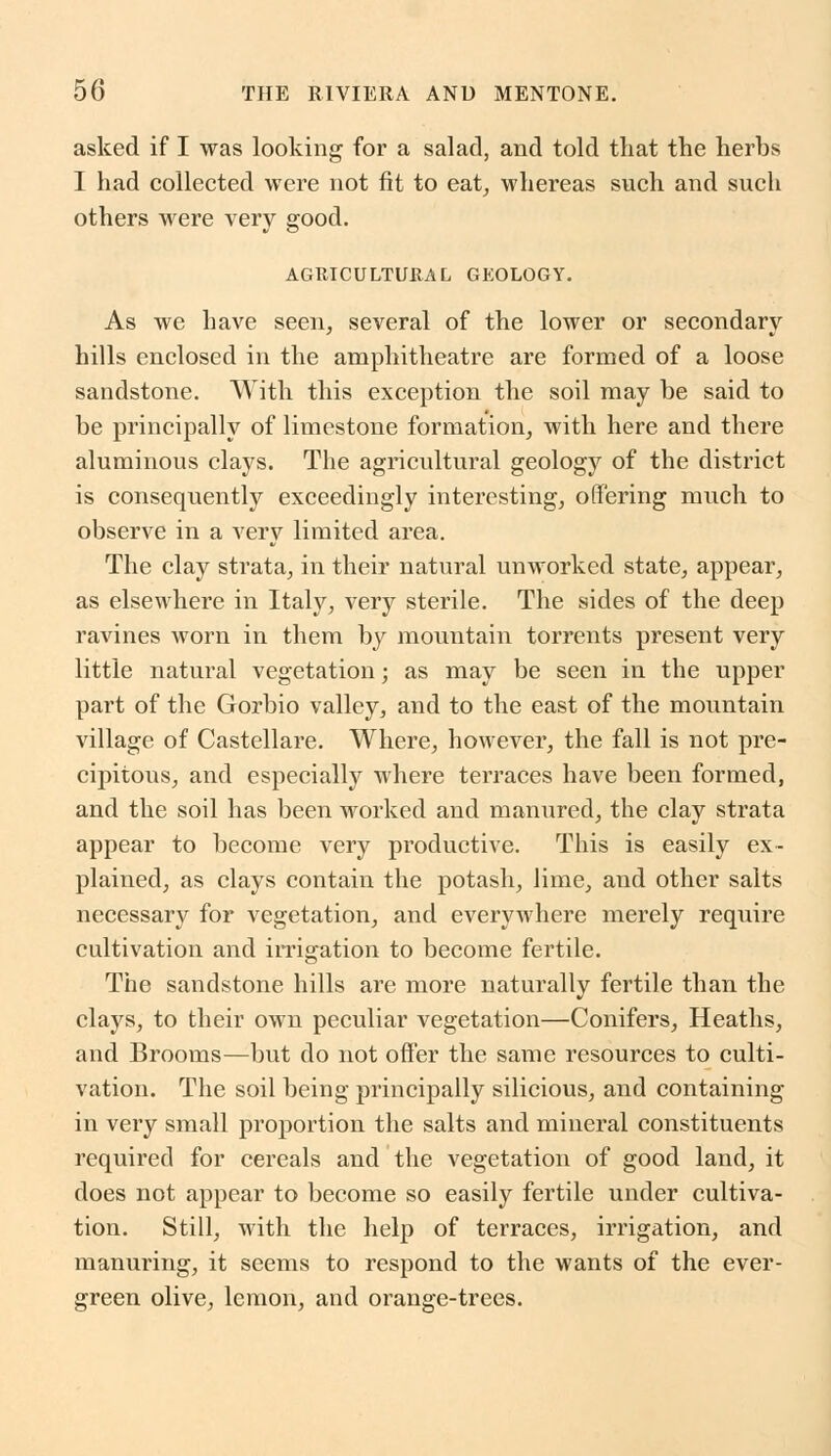 asked if I was looking for a salad, and told that the herbs I had collected were not fit to eat, whereas such and such others were very good. AGRICULTURAL GEOLOGY. As we have seen, several of the lower or secondary hills enclosed in the amphitheatre are formed of a loose sandstone. With this exception the soil may be said to be principally of limestone formation, with here and there aluminous clays. The agricultural geology of the district is consequently exceedingly interesting, offering much to observe in a very limited area. The clay strata, in their natural unworked state, appear, as elsewhere in Italy, very sterile. The sides of the deep ravines worn in them by mountain torrents present very little natural vegetation; as may be seen in the upper part of the Gorbio valley, and to the east of the mountain village of Castellare. Where, however, the fall is not pre- cipitous, and especially where terraces have been formed, and the soil has been worked and manured, the clay strata appear to become very productive. This is easily ex- plained, as clays contain the potash, lime, and other salts necessary for vegetation, and everywhere merely require cultivation and irrigation to become fertile. The sandstone hills are more naturally fertile than the clays, to their own peculiar vegetation—Conifers, Heaths, and Brooms—but do not offer the same resources to culti- vation. The soil being principally silicious, and containing in very small proportion the salts and mineral constituents required for cereals and the vegetation of good land, it does not appear to become so easily fertile under cultiva- tion. Still, with the help of terraces, irrigation, and manuring, it seems to respond to the wants of the ever- green olive, lemon, and orange-trees.