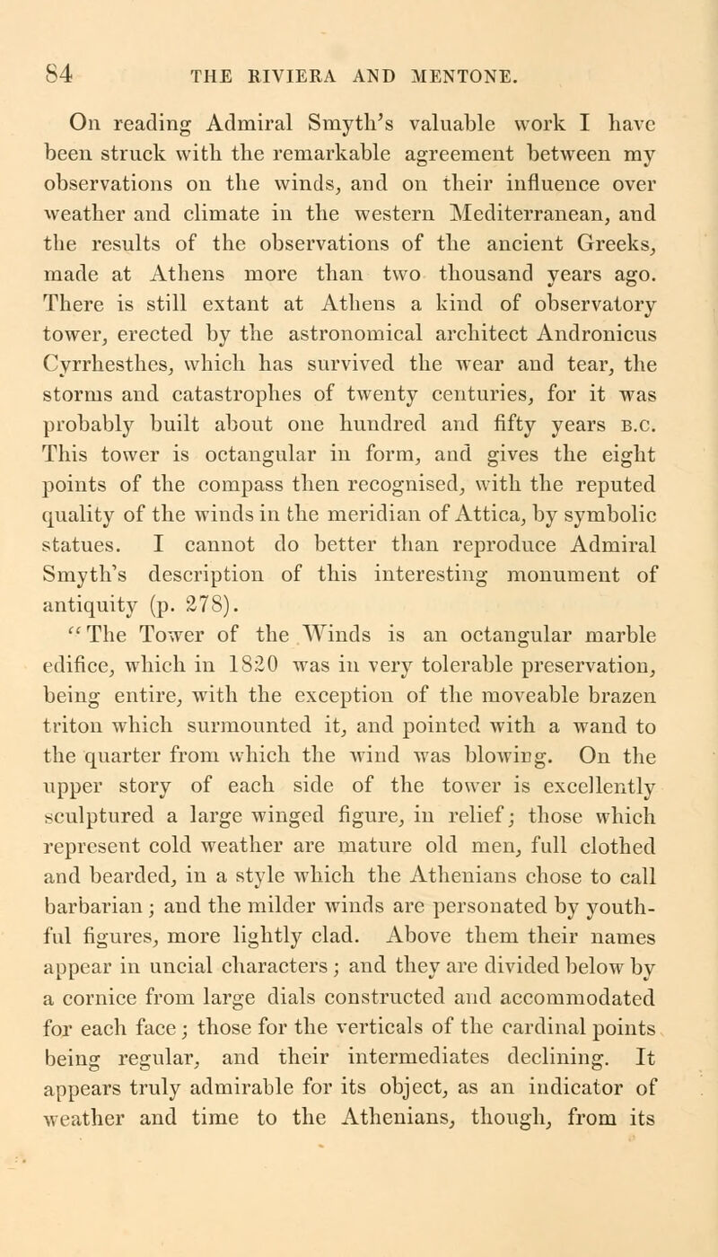 On reading Admiral Smyth's valuable work I have been struck with the remarkable agreement between my observations on the winds, and on their influence over weather and climate in the western Mediterranean, and the results of the observations of the ancient Greeks, made at Athens more than two thousand years ago. There is still extant at Athens a kind of observatory tower, erected by the astronomical architect Andronicus Cyrrhesthes, which has survived the wear and tear, the storms and catastrophes of twenty centuries, for it was probably built about one hundred and fifty years B.C. This tower is octangular in form, and gives the eight points of the compass then recognised, with the reputed quality of the winds in the meridian of Attica, by symbolic statues. I cannot do better than reproduce Admiral Smyth's description of this interesting monument of antiquity (p. 278). The Tower of the Winds is an octangular marble edifice, which in 1820 was in very tolerable preservation, being entire, with the exception of the moveable brazen triton which surmounted it, and pointed with a wand to the quarter from which the wind was blowing. On the upper story of each side of the tower is excellently sculptured a large winged figure, in relief; those which represent cold weather are mature old men, full clothed and bearded, in a style which the Athenians chose to call barbarian ; and the milder winds are personated by youth- ful figures, more lightly clad. Above them their names appear in uncial characters ; and they are divided below by a cornice from large dials constructed and accommodated for each face; those for the verticals of the cardinal points being regular, and their intermediates declining. It appears truly admirable for its object, as an indicator of weather and time to the Athenians, though, from its