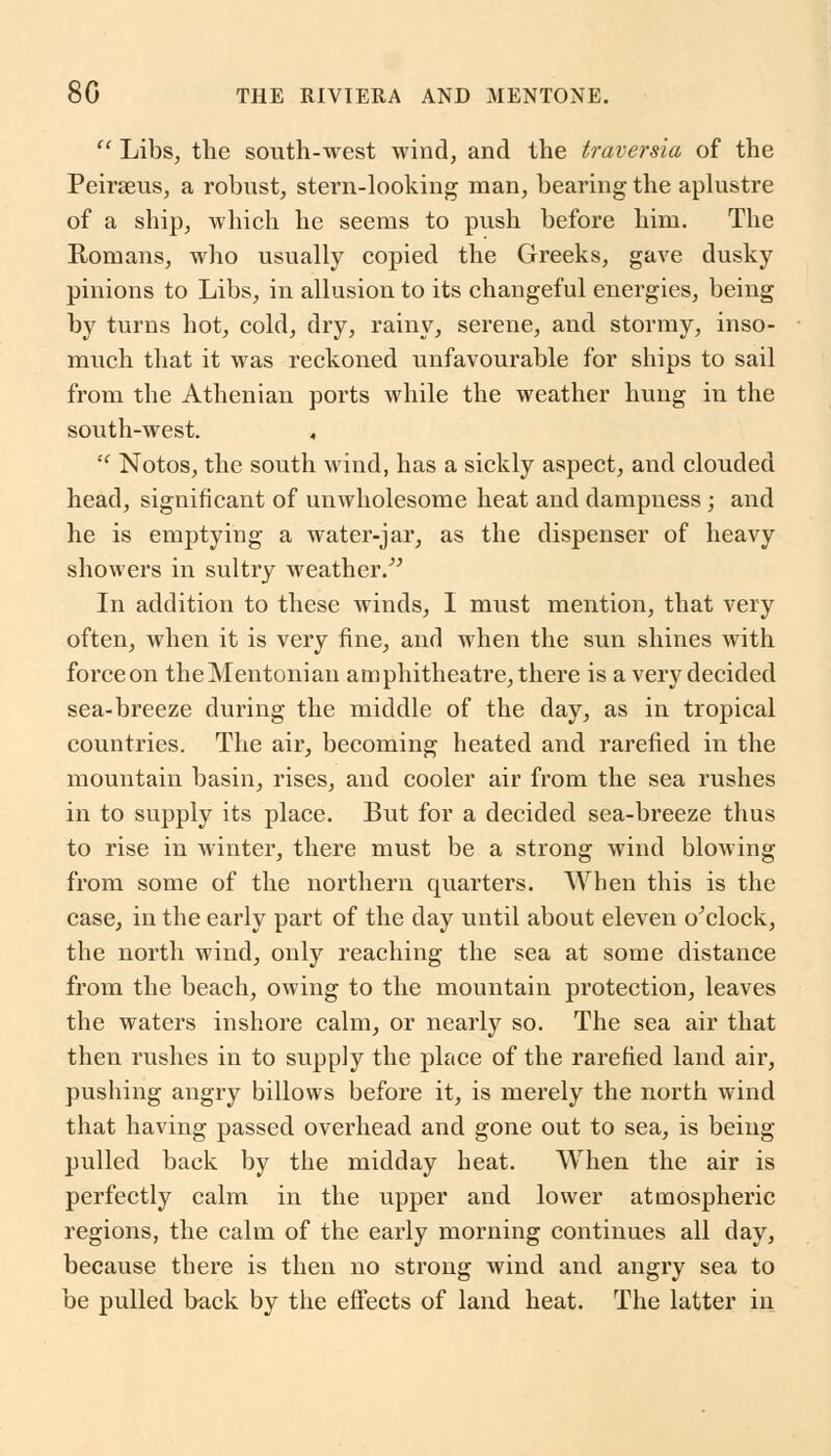  Libs, the south-west wind, and the traversia of the Peirseus, a robust, stern-looking man, bearing the aplustre of a ship, which he seems to push before him. The Romans, who usually copied the Greeks, gave dusky pinions to Libs, in allusion to its changeful energies, being by turns hot, cold, dry, rainy, serene, and stormy, inso- much that it was reckoned unfavourable for ships to sail from the Athenian ports while the weather hung in the south-west. ,  Notos, the south wind, has a sickly aspect, and clouded head, significant of unwholesome heat and dampness; and he is emptying a water-jar, as the dispenser of heavy showers in sultry weather. In addition to these winds, I must mention, that very often, when it is very fine, and when the sun shines with force on theMentonian amphitheatre, there is a very decided sea-breeze during the middle of the day, as in tropical countries. The air, becoming heated and rarefied in the mountain basin, rises, and cooler air from the sea rushes in to supply its place. But for a decided sea-breeze thus to rise in winter, there must be a strong wind blowing from some of the northern quarters. When this is the case, in the early part of the day until about eleven o'clock, the north wind, only reaching the sea at some distance from the beach, owing to the mountain protection, leaves the waters inshore calm, or nearly so. The sea air that then rushes in to supply the place of the rarefied land air, pushing angry billows before it, is merely the north wind that having passed overhead and gone out to sea, is being pulled back by the midday heat. When the air is perfectly calm in the upper and lower atmospheric regions, the calm of the early morning continues all day, because there is then no strong wind and angry sea to be pulled back by the effects of land heat. The latter in