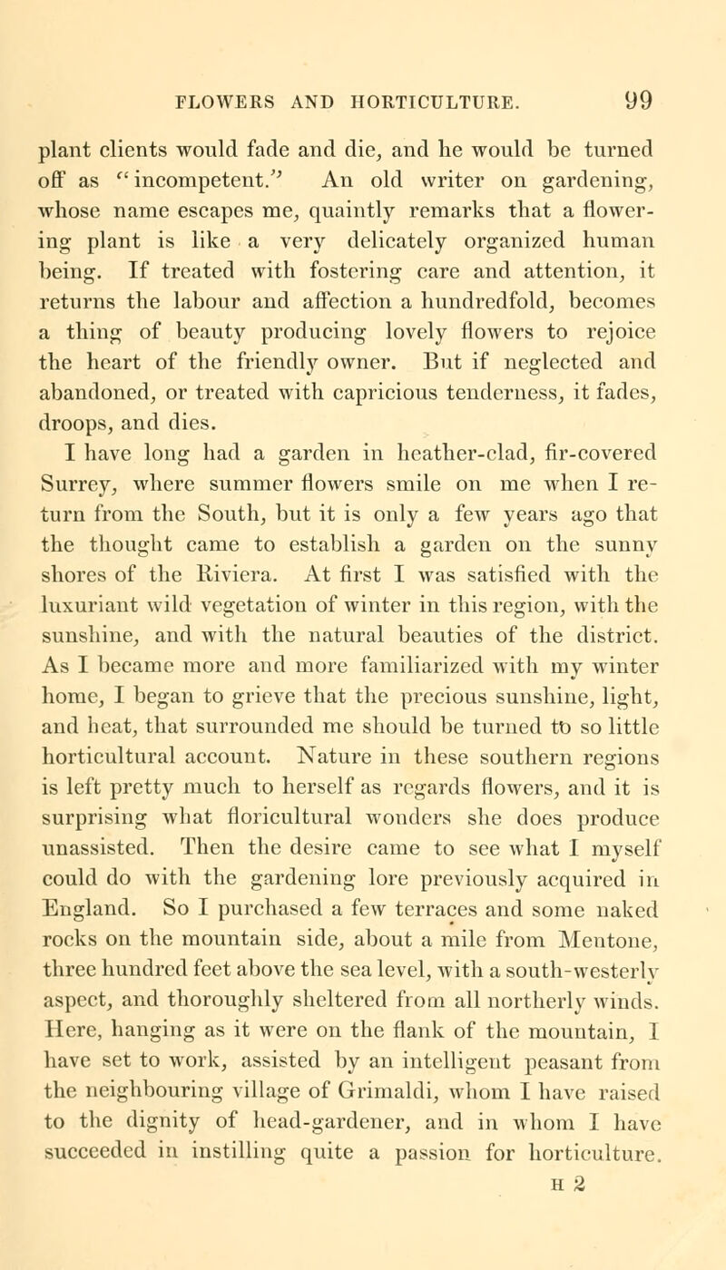 plant clients would fade and die, and he would be turned off as (' incompetent/' An old writer on gardening, whose name escapes me, quaintly remarks that a flower- ing plant is like a very delicately organized human being. If treated with fostering care and attention, it returns the labour and affection a hundredfold, becomes a thing of beauty producing lovely flowers to rejoice the heart of the friendly owner. But if neglected and abandoned, or treated with capricious tenderness, it fades, droops, and dies. I have long had a garden in heather-clad, fir-covered Surrey, where summer flowers smile on me when I re- turn from the South, but it is only a few years ago that the thought came to establish a garden on the sunny shores of the Riviera. At first I was satisfied with the luxuriant wild vegetation of winter in this region, with the sunshine, and with the natural beauties of the district. As I became more and more familiarized with my winter home, I began to grieve that the pi-ecious sunshine, light, and heat, that surrounded me should be turned to so little horticultural account. Nature in these southern regions is left pretty much to herself as regards flowers, and it is surprising what floricultural wonders she does produce unassisted. Then the desire came to see what I myself could do with the gardening lore previously acquired in England. So I purchased a few terraces and some naked rocks on the mountain side, about a mile from Mentone, three hundred feet above the sea level, with a south-westerly aspect, and thoroughly sheltered from all northerly winds. Here, hanging as it were on the flank of the mountain, I have set to work, assisted by an intelligent peasant from the neighbouring village of Grimaldi, whom I have raised to the dignity of head-gardener, and in whom I have succeeded in instilling quite a passion for horticulture. H 2