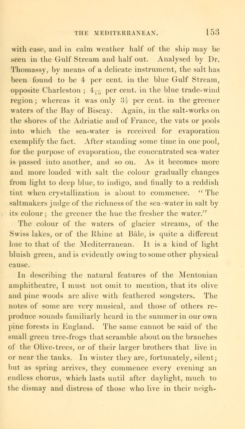 with ease, and in calm weather half of the ship may be seen in the Gulf Stream and half out. Analysed by Dr. Thomassy, by means of a delicate instrument, the salt has been found to be 4 per cent, in the blue Gulf Stream, opposite Charleston ; 4— per cent, in the blue trade-wind region; whereas it was only 3i per cent, in the greener waters of the Bay of Biscay. Again, in the salt-works on the shores of the Adriatic and of France, the vats or pools into which the sea-water is received for evaporation exemplify the fact. After standing some time in one pool, for the purpose of evaporation, the concentrated sea-water is passed into another, and so on. As it becomes more and more loaded with salt the colour gradually changes from light to deep blue, to indigo, and finally to a reddish tint when crystallization is about to commence.  The saltmakers judge of the richness of the sea-water in salt by its colour; the greener the hue the fresher the water. The colour of the waters of glacier streams, of the Swiss lakes, or of the Rhine at Bale, is quite a different hue to that of the Mediterranean. It is a kind of light bluish green, and is evidently owing to some other physical cause. In describing the natural features of the Mentonian amphitheatre, I must not omit to mention, that its olive and pine woods are alive with feathered songsters. The notes of some are very musical, and those of others re- produce sounds familiarly heard in the summer in our own pine forests in England. The same cannot be said of the small green tree-frogs that scramble about on the branches of the Olive-trees, or of their larger brothers that live in or near the tanks. In winter they are, fortunately, silent; but as spring arrives, they commence every evening an endless chorus, which lasts until after daylight, much to the dismay and distress of those who live in their neigh-