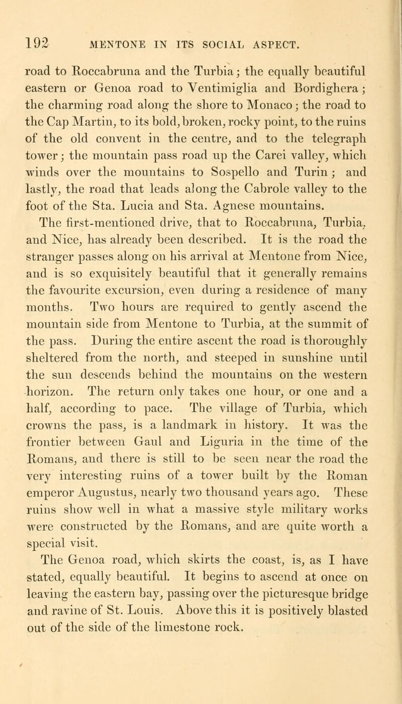 road to Roccabruna and the Turbia; the equally beautiful eastern or Genoa road to Ventimiglia and Bordighera; the charming road along the shore to Monaco; the road to the Cap Martin, to its bold, broken, rocky point, to the ruins of the old convent in the centre, and to the telegraph tower; the mountain pass road up the Carei valley, which winds over the mountains to Sospello and Turin; and lastly, the road that leads along the Cabrole valley to the foot of the Sta. Lucia and Sta. Agnese mountains. The first-mentioned drive, that to Roccabruna, Turbia, and Nice, has already been described. It is the road the stranger passes along on his arrival at Mentone from Nice, and is so exquisitely beautiful that it generally remains the favourite excursion, even during a residence of many months. Two hours are required to gently ascend the mountain side from Mentone to Turbia, at the summit of the pass. During the entire ascent the road is thoroughly sheltered from the north, and steeped in sunshine until the sun descends behind the mountains on the western horizon. The return only takes one hour, or one and a half, according to pace. The village of Turbia, which crowns the pass, is a landmark in history. It was the frontier between Gaul and Liguria in the time of the Romans, and there is still to be seen near the road the very interesting ruins of a tower built by the Roman emperor Augustus, nearly two thousand years ago. These ruins show well in what a massive style military works were constructed by the Romans, and are quite worth a special visit. The Genoa road, which skirts the coast, is, as I have stated, equally beautiful. It begins to ascend at once on leaving the eastern bay, passing over the picturesque bridge and ravine of St. Louis. Above this it is positively blasted out of the side of the limestone rock.