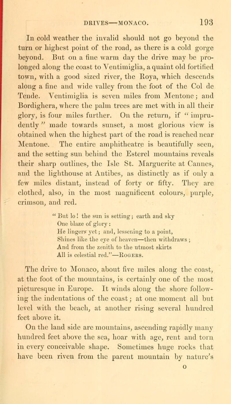 In cold weather the invalid should not go beyond the turn or highest point of the road, as there is a cold gorge beyond. But on a fine warm day the drive may be pro- longed along the coast to Ventimiglia, a quaint old fortified town, with a good sized river, the Roya, which descends along a fine and wide valley from the foot of the Col de Tende. Ventimiglia is seven miles from Mentone; and Bordighera, where the palm trees are met with in all their glory, is four miles further. On the return, if  impru- dently  made towards sunset, a most glorious view is obtained when the highest part of the road is reached near Mentone. The entire amphitheatre is beautifully seen, and the setting sun behind the Esterel mountains reveals their sharp outlines, the Isle St. Marguerite at Cannes, and the lighthouse at Antibes, as distinctly as if only a few miles distant, instead of forty or fifty. They are clothed, also, in the most magnificent colours, purple, crimson, and red.  But lo! the sun is setting; earth and sky One blaze of glory : He lingers yet; and, lessening to a point, Shines like the eye of heaven—then withdraws ; And from the zenith to the utmost skirts All is celestial red.—Eogees. The drive to Monaco, about five miles along the coast, at the foot of the mountains, is certainly one of the most picturesque in Europe. It winds along the shore follow- ing the indentations of the coast; at one moment all but level with the beach, at another rising several hundred feet above it. On the land side are mountains, ascending rapidly many hundred feet above the sea, hoar with age, rent and torn in every conceivable shape. Sometimes huge rocks that have been riven from the parent mountain by nature's o