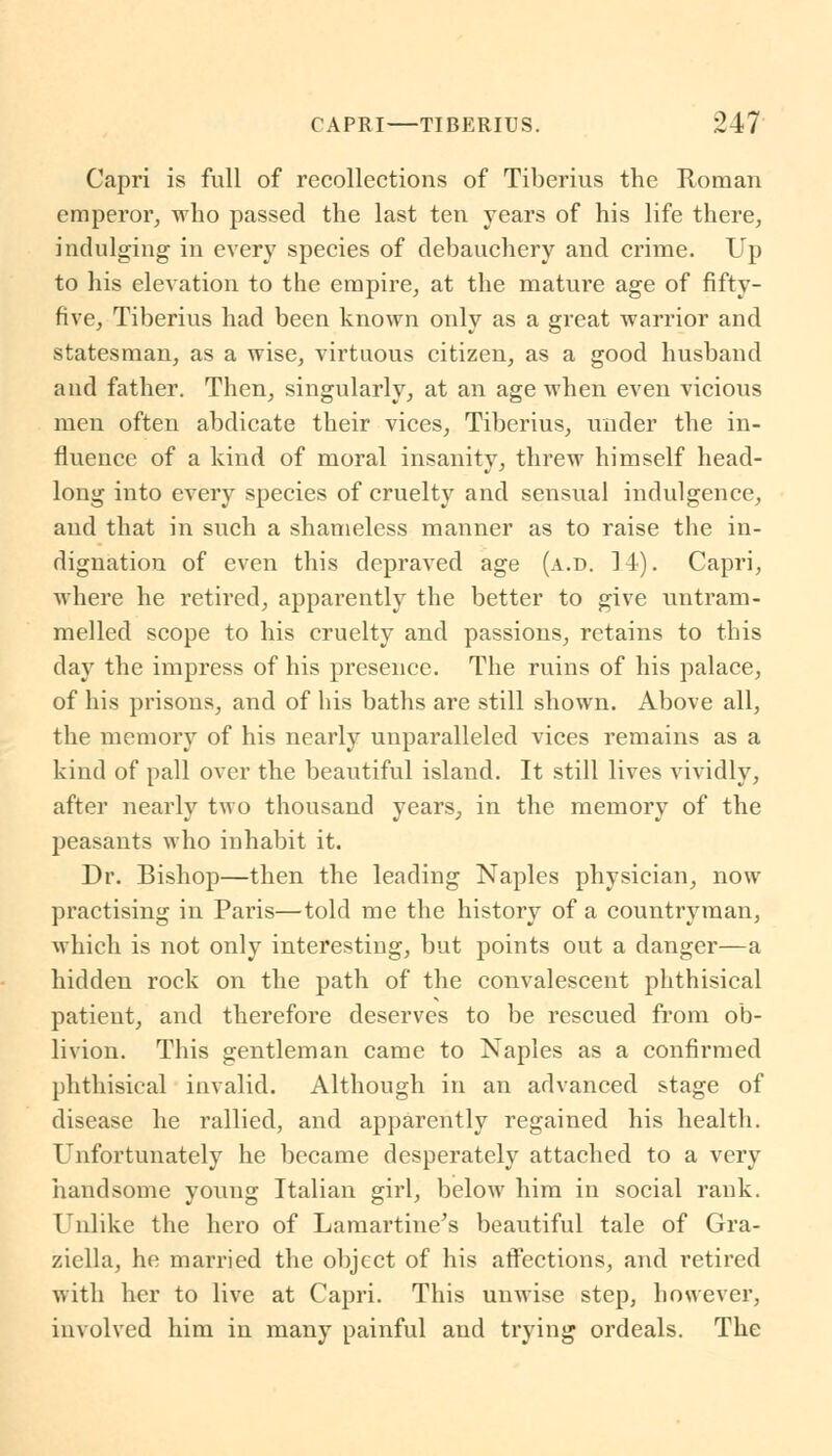 Capri is full of recollections of Tiberius the Roman emperor, who passed the last ten years of his life there, indulging in every species of debauchery and crime. Up to his elevation to the empire, at the mature age of fifty- five, Tiberius had been known only as a great warrior and statesman, as a wise, virtuous citizen, as a good husband and father. Then, singularly, at an age when even vicious men often abdicate their vices, Tiberius, under the in- fluence of a kind of moral insanity, threw himself head- long into every species of cruelty and sensual indulgence, and that in such a shameless manner as to raise the in- dignation of even this depraved age (a.d. 14). Capri, where he retired, apparently the better to give untram- melled scope to his cruelty and passions, retains to this day the impress of his presence. The ruins of his palace, of his prisons, and of his baths are still shown. Above all, the memory of his nearly unparalleled vices remains as a kind of pall over the beautiful island. It still lives vividly, after nearly two thousand years, in the memory of the peasants who inhabit it. Dr. Bishop—then the leading Naples physician, now practising in Paris—told me the history of a countryman, which is not only interesting, but points out a danger—a hidden rock on the path of the convalescent phthisical patient, and therefore deserves to be rescued from ob- livion. This gentleman came to Naples as a confirmed phthisical invalid. Although in an advanced stage of disease he rallied, and apparently regained his health. Unfortunately he became desperately attached to a very handsome young Italian girl, below him in social rank. Unlike the hero of Lamartine's beautiful tale of Gra- ziella, he married the object of his affections, and retired with her to live at Capri. This unwise step, however, involved him in many painful and trying ordeals. The