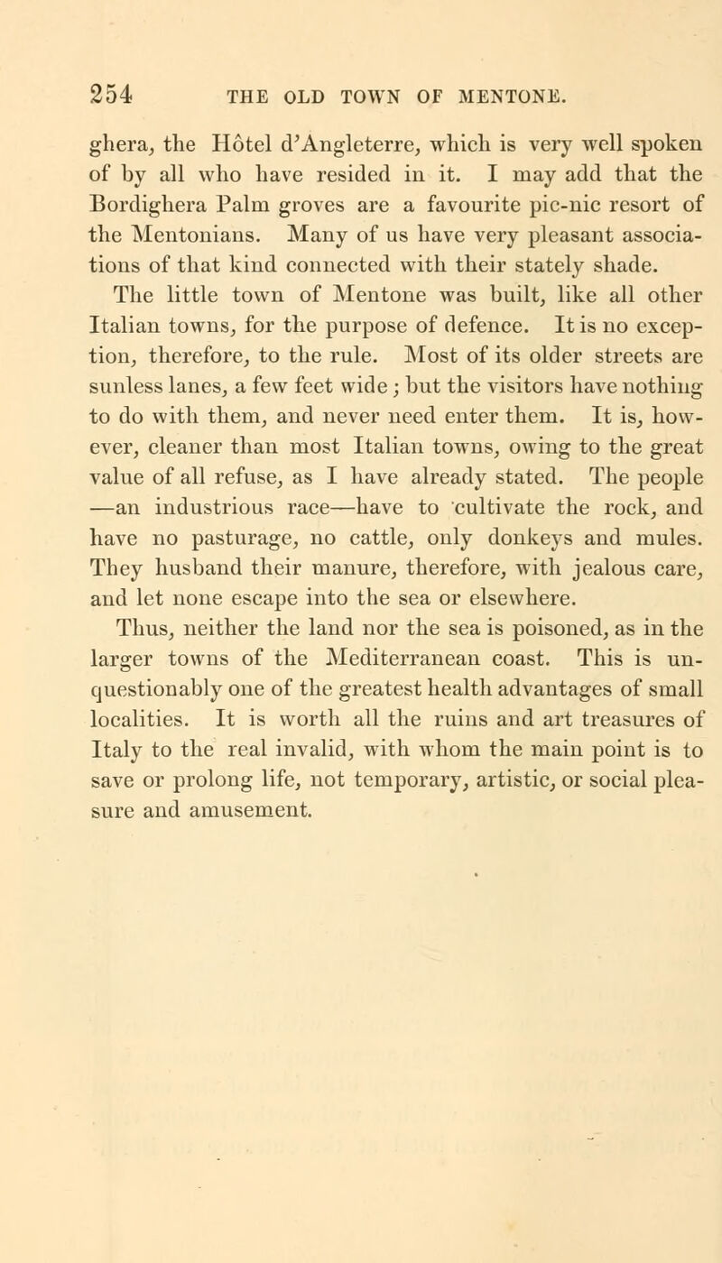 ghera, the Hotel d'Angleterre, which is very well spoken of by all who have resided in it. I may add that the Bordighera Palm groves are a favourite pic-nic resort of the Mentonians. Many of us have very pleasant associa- tions of that kind connected with their stately shade. The little town of Mentone was built, like all other Italian towns, for the purpose of defence. It is no excep- tion, therefore, to the rule. Most of its older streets are sunless lanes, a few feet wide; but the visitors have nothing to do with them, and never need enter them. It is, how- ever, cleaner than most Italian towns, owing to the great value of all refuse, as I have already stated. The people —an industrious race—have to cultivate the rock, and have no pasturage, no cattle, only donkeys and mules. They husband their manure, therefore, with jealous care, and let none escape into the sea or elsewhere. Thus, neither the land nor the sea is poisoned, as in the larger towns of the Mediterranean coast. This is un- questionably one of the greatest health advantages of small localities. It is worth all the ruins and art treasures of Italy to the real invalid, with whom the main point is to save or prolong life, not temporary, artistic, or social plea- sure and amusement.