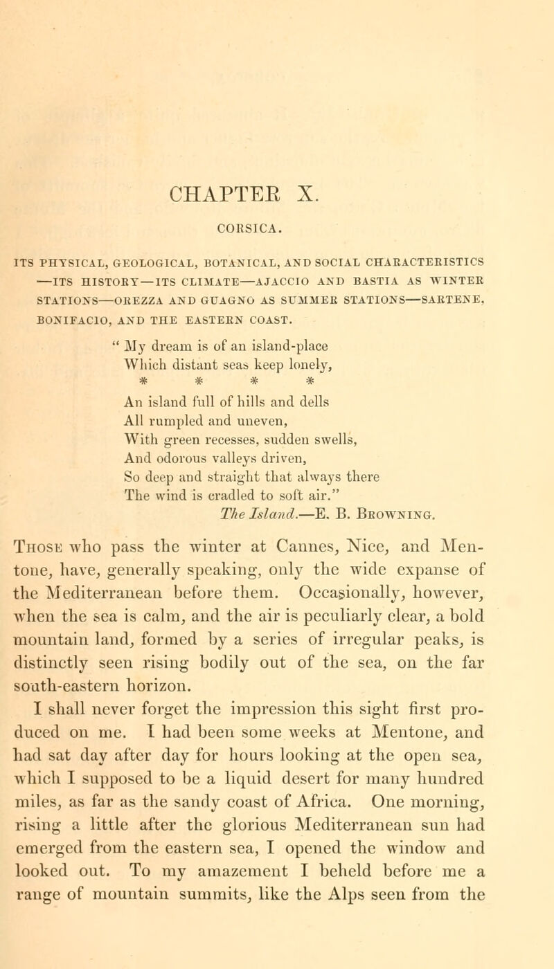 CHAPTEE X. CORSICA. ITS PHYSICAL, GEOLOGICAL, BOTANICAL, AND SOCIAL CHARACTERISTICS ITS HISTORY—ITS CLIMATE AJACCIO AND BASTIA AS WINTER STATIONS—OREZZA AND GUAGNG AS SUMMER STATIONS—SARTENE. BONIFACIO, AND THE EASTERN COAST.  My dream is of an island-place Which distant seas keep lonely, An island full of hills and dells All rumpled and uneven, With green recesses, sudden swells, And odorous valleys driven, So deep and straight that always there The wind is cradled to soft air. The Island.—E. B. Browning. Those who pass the winter at Cannes, Nice, and Men- tone, have, generally speaking, only the wide expanse of the Mediterranean before them. Occasionally, however, when the sea is calm, and the air is peculiarly clear, a bold mountain land, formed by a series of irregular peaks, is distinctly seen rising bodily out of the sea, on the far south-eastern horizon. I shall never forget the impression this sight first pro- duced on me. I had been some weeks at Mentone, and had sat day after day for hours looking at the open sea, which I supposed to be a liquid desert for many hundred miles, as far as the sandy coast of Africa. One morning, rising a little after the glorious Mediterranean sun had emerged from the eastern sea, I opened the window and looked out. To my amazement I beheld before me a range of mountain summits, like the Alps seen from the