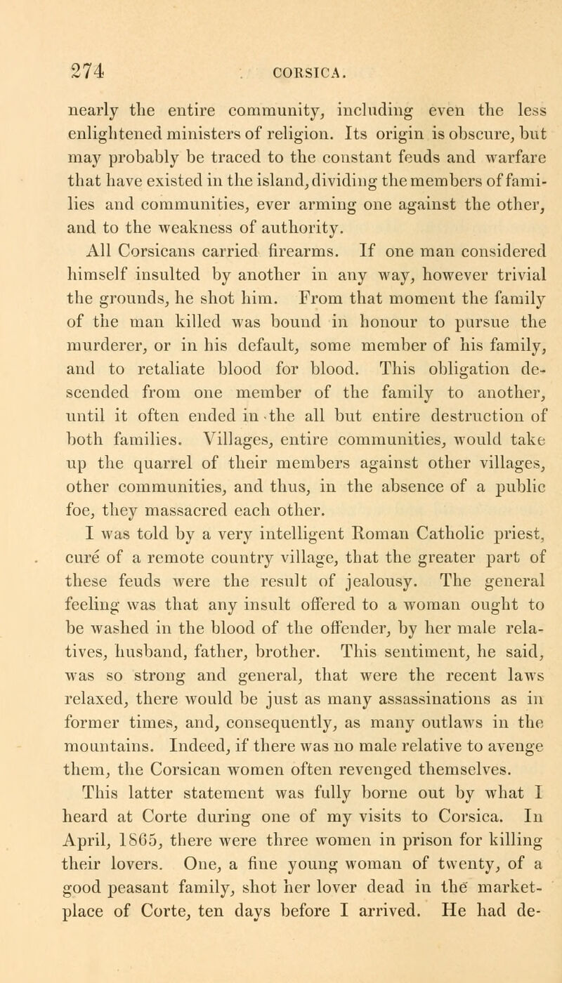 nearly the entire community, including even the less enlightened ministers of religion. Its origin is obscure, but may probably be traced to the constant feuds and warfare that have existed in the island, dividing the members of fami- lies and communities, ever arming one against the other, and to the weakness of authority. All Corsicans carried firearms. If one man considered himself insulted by another in any way, however trivial the grounds, he shot him. From that moment the family of the man killed was bound in honour to pursue the murderer, or in his default, some member of his family, and to retaliate blood for blood. This obligation de- scended from one member of the family to another, until it often ended in the all but entire destruction of both families. Villages, entire communities, would take up the quarrel of their members against other villages, other communities, and thus, in the absence of a public foe, they massacred each other. I was told by a very intelligent Roman Catholic priest, cure of a remote country village, that the greater part of these feuds were the result of jealousy. The general feeling was that any insult offered to a woman ought to be washed in the blood of the offender, by her male rela- tives, husband, father, brother. This sentiment, he said, was so strong and general, that were the recent laws relaxed, there would be just as many assassinations as in former times, and, consequently, as many outlaws in the mountains. Indeed, if there was no male relative to avenge them, the Corsican women often revenged themselves. This latter statement was fully borne out by what I heard at Corte during one of my visits to Corsica. In April, 1SG5, there were three women in prison for killing their lovers. One, a fine young woman of twenty, of a good peasant family, shot her lover dead in the market- place of Corte, ten days before I arrived. He had de-