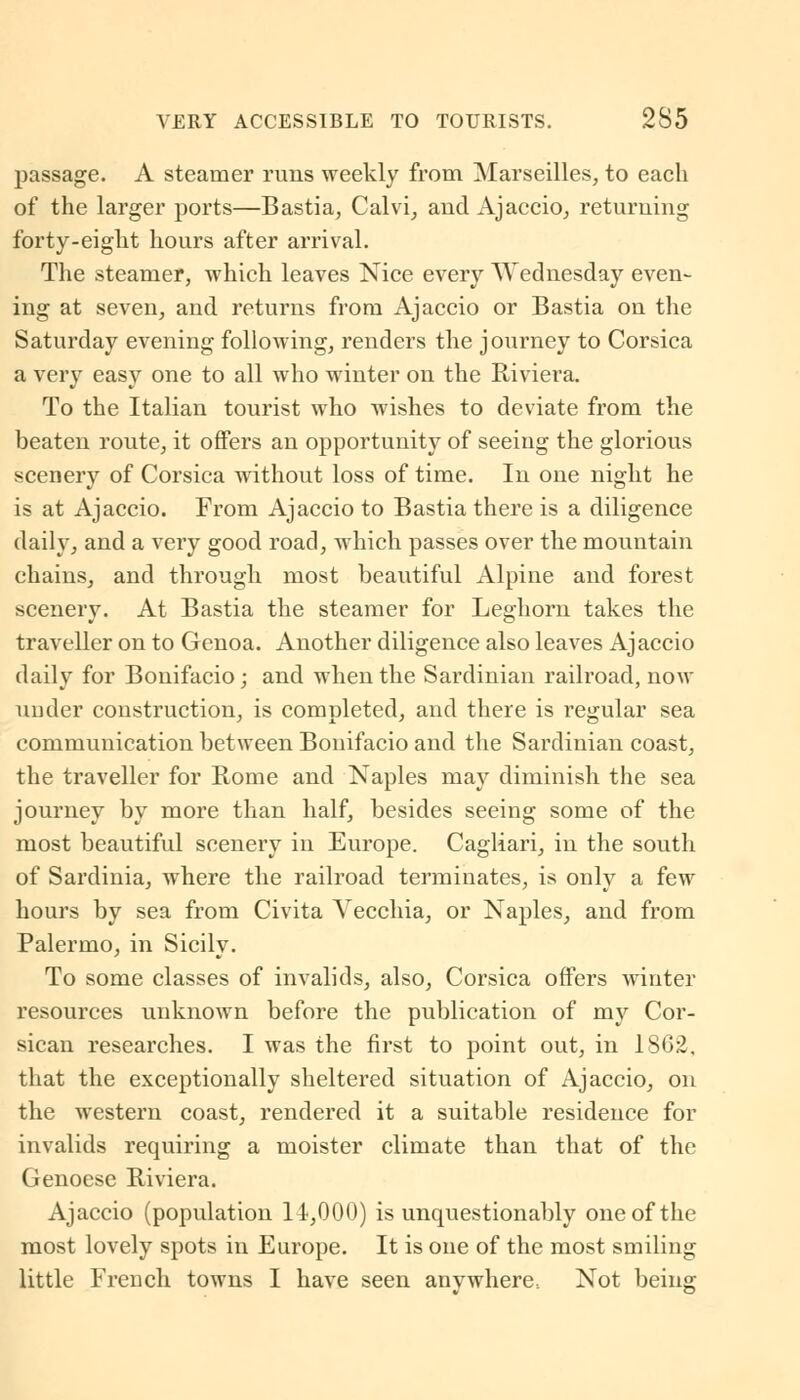 VERY ACCESSIBLE TO TOURISTS. 2S5 passage. A steamer runs weekly from Marseilles, to each of the larger ports—Bastia, Calvi, and Ajaccio, returning forty-eight hours after arrival. The steamer, which leaves Nice every Wednesday even- ing at seven, and returns from Ajaccio or Bastia on the Saturday evening following, renders the journey to Corsica a very easy one to all who winter on the Riviera. To the Italian tourist who wishes to deviate from the beaten route, it offers an opportunity of seeing the glorious scenery of Corsica without loss of time. In one night he is at Ajaccio. From Ajaccio to Bastia there is a diligence daily, and a very good road, which passes over the mountain chains, and through most beautiful Alpine and forest scenery. At Bastia the steamer for Leghorn takes the traveller on to Genoa. Another diligence also leaves Ajaccio daily for Bonifacio; and when the Sardinian railroad, now under construction, is completed, and there is regular sea communication between Bonifacio and the Sardinian coast, the traveller for Rome and Naples may diminish the sea journey by more than half, besides seeing some of the most beautiful scenery in Europe. Cagliari, in the south of Sardinia, where the railroad terminates, is only a few hours by sea from Civita Vecchia, or Naples, and from Palermo, in Sicily. To some classes of invalids, also, Corsica offers winter resources unknown before the publication of my Cor- sican researches. I was the first to point out, in 1862. that the exceptionally sheltered situation of Ajaccio, on the western coast, rendered it a suitable residence for invalids requiring a moister climate than that of the Genoese Riviera. Ajaccio (population 14,000) is unquestionably one of the most lovely spots in Europe. It is one of the most smiling little French towns I have seen anvwhere. Not being-