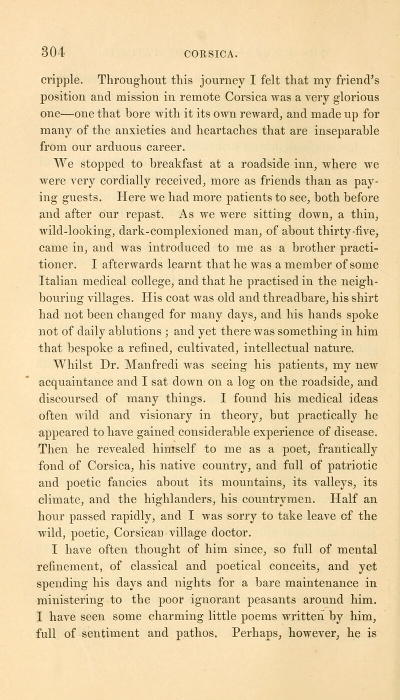 cripple. Throughout this journey I felt that my friend's position and mission in remote Corsica was a very glorious one—one that bore with it its own reward, and made up for many of the anxieties and heartaches that are inseparable from our arduous career. We stopped to breakfast at a roadside inn, where we were very cordially received, more as friends than as pay- ing guests. Here we had more patients to see, both before and after our repast. As we were sitting down, a thin, wild-looking, dark-complexioned man, of about thirty-five, came in, and was introduced to me as a brother practi- tioner. I afterwards learnt that he was a member of some Italian medical college, and that he practised in the neigh- bouring villages. His coat was old and threadbare, his shirt had not been changed for many days, and his hands spoke not of daily ablutions ; and yet there was something in him that bespoke a refined, cultivated, intellectual nature. Whilst Dr. Manfredi was seeing his patients, my new acquaintance and I sat down on a log on the roadside, and discoursed of many things. I found his medical ideas often wild and visionary in theory, but practically he appeared to have gained considerable experience of disease. Then he revealed himself to me as a poet, frantically fond of Corsica, his native country, and full of patriotic and poetic fancies about its mountains, its valleys, its climate, and the highlanders, his countrymen. Half an hour passed rapidly, and I was sorry to take leave cf the wild, poetic, Corsican village doctor. I have often thought of him since, so full of mental refinement, of classical and poetical conceits, and yet spending his days and nights for a bare maintenance in ministering to the poor ignorant peasants around him. I have seen some charming little poems written by him, full of sentiment and pathos. Perhaps, however, he is