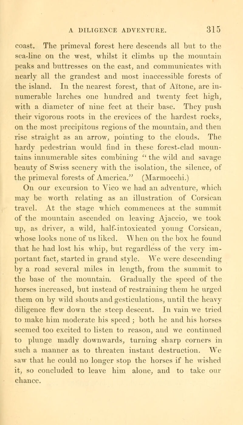coast. The primeval forest here descends all but to the sea-line on the west, whilst it climbs up the mountain peaks and buttresses on the east, and communicates with nearly all the grandest and most inaccessible forests of the island. In the nearest forest, that of A'itone, are in- numerable larches one hundred and twenty feet high, with a diameter of nine feet at their base. They push their vigorous roots in the crevices of the hardest rocks, on the most precipitous regions of the mountain, and then rise straight as an arrow, pointing to the clouds. The hardy pedestrian Avould find in these forest-clad moun- tains innumerable sites combining  the wild and savage beauty of Swiss scenery with the isolation, the silence, of the primeval forests of America. (Marmocchi.) On our excursion to Vico we had an adventure, which may be worth relating as an illustration of Corsican travel. At the stage which commences at the summit of the mountain ascended on leaving Ajaccio, we took up, as driver, a wild, half-intoxicated young Corsican, whose looks none of us liked. When on the box he found that he had lost his whip, but regardless of the very im- portant fact, started in grand style. We were descending by a road several miles in length, from the summit to the base of the mountain. Gradually the speed of the horses increased, but instead of restraining them he urged them on by wild shouts and gesticulations, until the heavy diligence flew down the steep descent. In vain we tried to make him moderate his speed; both he and his horses seemed too excited to listen to reason, and we continued to plunge madly downwards, turning sharp corners in such a manner as to threaten instant destruction. We saw that he could no longer stop the horses if he wished it, so concluded to leave him alone, and to take our chance.