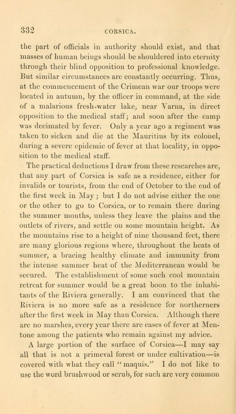 the part of officials in authority should exist, and that masses of human beings should be shouldered into eternity through their blind opposition to professional knowledge. But similar circumstances are constantly occurring. Thus, at the commencement of the Crimean war our troops were located in autumn, by the officer in command, at the side of a malarious fresh-water lake, near Varna, in direct opposition to the medical staff; and soon after the camp was decimated by fever. Only a year ago a regiment was taken to sicken and die at the Mauritius by its colonel, during a severe epidemic of fever at that locality, in oppo- sition to the medical staff. The practical deductions I draw from these researches are, that any part of Corsica is safe as a residence, either for invalids or tourists, from the end of October to the end of the first week in May; but I do not advise either the one or the other to go to Corsica, or to remain there during the summer months, unless they leave the plains and the outlets of rivers, and settle on some mountain height. As the mountains rise to a height of nine thousand feet, there are many glorious regions where, throughout the heats ot summer, a bracing healthy climate and immunity from the intense summer heat of the Mediterranean would be secured. The establishment of some such cool mountain retreat for summer would be a great boon to the inhabi- tants of the Riviera generally. I am convinced that the Riviera is no more safe as a residence for northerners after the first week in May than Corsica. Although there are no marshes, every year there are cases of fever at Men- tone among the patients who remain against my advice. A large portion of the surface of Corsica—I may say all that is not a primeval forest or under cultivation—is covered with what they call  maquis. I do not like to use the word brushwood or scrub, for such are very common