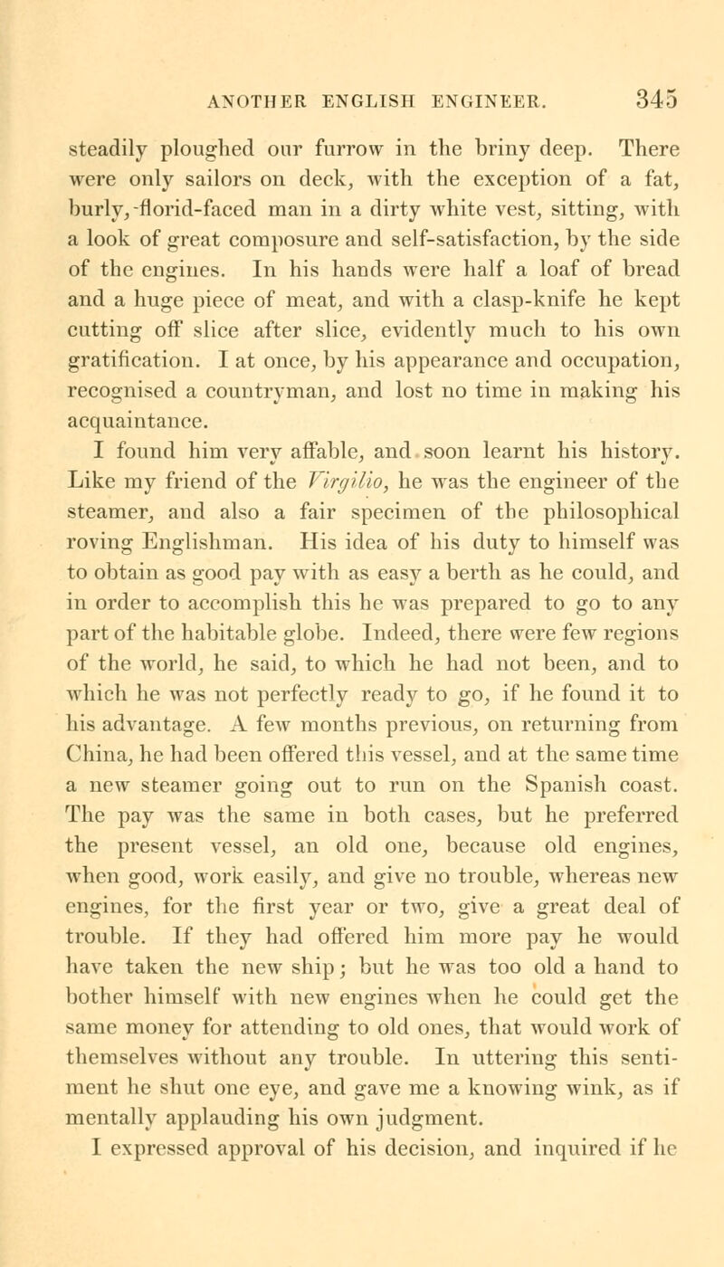 steadily ploughed our furrow in the briny deep. There were only sailors on deck, with the exception of a fat, burly,-florid-faced man in a dirty white vest, sitting, with a look of great composure and self-satisfaction, by the side of the engines. In his hands were half a loaf of bread and a huge piece of meat, and with a clasp-knife he kept cutting off slice after slice, evidently much to his own gratification. I at once, by his appearance and occupation, recognised a countryman, and lost no time in making his acquaintance. I found him very affable, and soon learnt his history. Like my friend of the Virgilio, he was the engineer of the steamer, and also a fair specimen of the philosophical roving Englishman. His idea of his duty to himself was to obtain as good pay with as easy a berth as he could, and in order to accomplish this he was prepared to go to any part of the habitable globe. Indeed, there were few regions of the world, he said, to which he had not been, and to which he was not perfectly ready to go, if he found it to his advantage. A few months previous, on returning from China, he had been offered this vessel, and at the same time a new steamer going out to run on the Spanish coast. The pay was the same in both cases, but he preferred the present vessel, an old one, because old engines, when good, work easily, and give no trouble, whereas new engines, for the first year or two, give a great deal of trouble. If they had offered him more pay he would have taken the new ship; but he was too old a hand to bother himself with new engines when he could get the same money for attending to old ones, that would work of themselves without any trouble. In uttering this senti- ment he shut one eye, and gave me a knowing wink, as if mentally applauding his own judgment. I expressed approval of his decision, and inquired if he