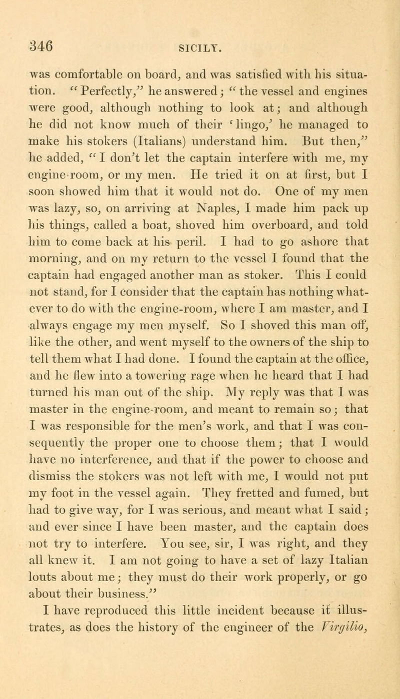 was comfortable on board, and was satisfied with his situa- tion.  Perfectly/' he answered;  the vessel and engines were good, although nothing to look at; and although he did not know much of their l lingo/ he managed to make his stokers (Italians) understand him. But then,'' he added, I don't let the captain interfere with me, my engine-room, or my men. He tried it on at first, but I soon showed him that it would not do. One of my men was lazy, so, on arriving at Naples, I made him pack up his things, called a boat, shoved him overboard, and told him to come back at his peril. I had to go ashore that morning, and on my return to the vessel I found that the captain had engaged another man as stoker. This I could not stand, for I consider that the captain has nothing what- ever to do with the engine-room, where I am master, and I always engage my men myself. So I shoved this man off, like the other, and went myself to the owners of the ship to tell them what I had done. I found the captain at the office, and he flew into a towering rage when he heard that I had turned his man out of the ship. My reply was that I was master in the engine-room, and meant to remain so; that I was responsible for the men's work, and that I was con- sequently the proper one to choose them; that I would have no interference, and that if the power to choose and dismiss the stokers was not left with me, I would not put my foot in the vessel again. They fretted and fumed, but had to give way, for I was serious, and meant what I said; and ever since I have been master, and the captain does not try to interfere. You see, sir, I was right, and they all knew it. I am not going to have a set of lazy Italian louts about me; they must do their work properly, or go about their business. I have reproduced this little incident because it illus- trates, as does the history of the engineer of the Jirgilio,