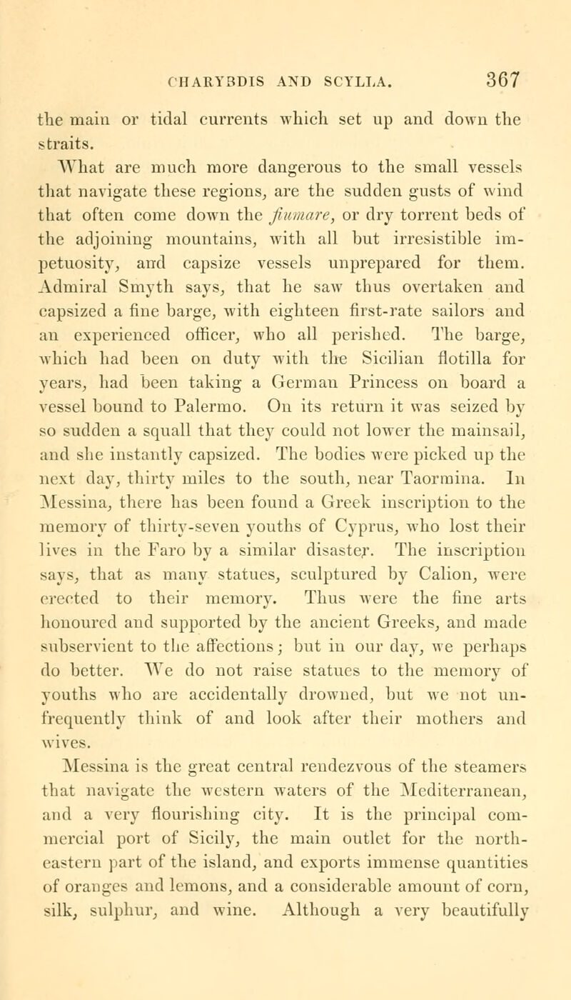 the main or tidal currents which set up and down the straits. What are much more dangerous to the small vessels that navigate these regions, are the sudden gusts of wind that often come down the Jiumare, or dry torrent beds of the adjoining mountains, with all but irresistible im- petuosity, and capsize vessels unprepared for them. Admiral Smyth says, that he saw thus overtaken and capsized a fine barge, with eighteen first-rate sailors and an experienced officer, who all perished. The barge, which had been on duty with the Sicilian flotilla for years, had been taking a Germau Princess on board a vessel bound to Palermo. On its return it was seized by so sudden a squall that they could not lower the mainsail, and she instantly capsized. The bodies were picked up the next day, thirty miles to the south, near Taormina. In Messina, there has been found a Greek inscription to the memory of thirty-seven youths of Cyprus, who lost their lives in the Faro by a similar disaster. The inscription says, that as many statues, sculptured by Calion, were erected to their memory. Thus Avere the fine arts honoured and supported by the ancient Greeks, and made subservient to the affections; but in our day, we perhaps do better. We do not raise statues to the memory of youths who are accidentally drowned, but we not un- frequently think of and look after their mothers and wives. Messina is the great central rendezvous of the steamers that navigate the western waters of the Mediterranean, and a very flourishing city. It is the principal com- mercial port of Sicily, the main outlet for the north- eastern part of the island, and exports immense quantities of oranges and lemons, and a considerable amount of corn, silk, sulphur, and wine. Although a very beautifully