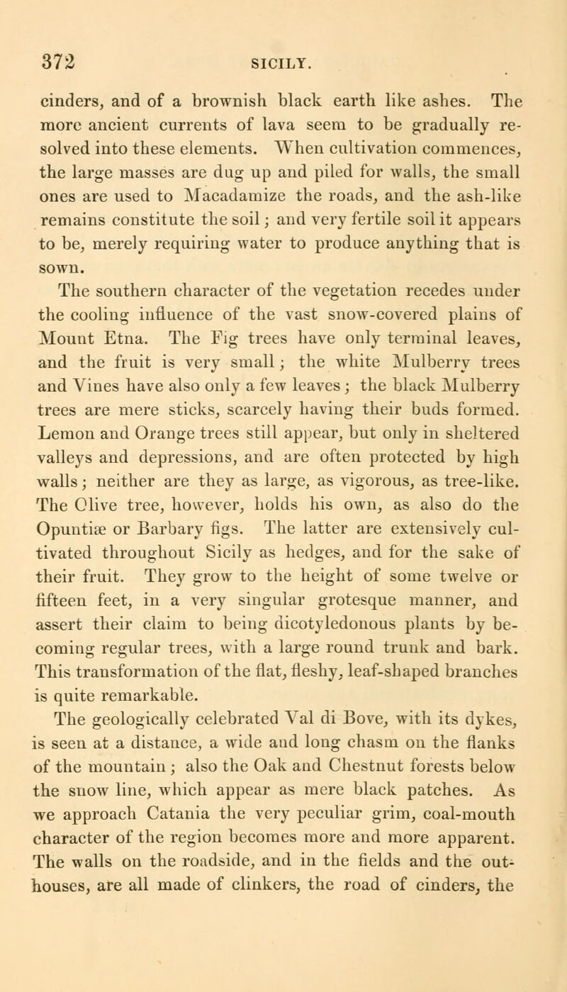 cinders, and of a brownish black earth like ashes. The more ancient currents of lava seem to be gradually re- solved into these elements. When cultivation commences, the large masses are dug up and piled for walls, the small ones are used to Macadamize the roads, and the ash-like remains constitute the soil; and very fertile soil it appears to be, merely requiring water to produce anything that is sown. The southern character of the vegetation recedes under the cooling influence of the vast snow-covered plains of Mount Etna. The Fig trees have only terminal leaves, and the fruit is very small; the white Mulberry trees and Vines have also only a few leaves; the black Mulberry trees are mere sticks, scarcely having their buds formed. Lemon and Orange trees still appear, but only in sheltered valleys and depressions, and are often protected by high walls; neither are they as large, as vigorous, as tree-like. The Olive tree, however, holds his own, as also do the Opuntise or Barbary figs. The latter are extensively cul- tivated throughout Sicily as hedges, and for the sake of their fruit. They grow to the height of some twelve or fifteen feet, in a very singular grotesque manner, and assert their claim to being dicotyledonous plants by be- coming regular trees, with a large round trunk and bark. This transformation of the flat, fleshy, leaf-shaped branches is quite remarkable. The geologically celebrated Val di Bove, with its dykes, is seen at a distance, a wide and long chasm on the flanks of the mountain ; also the Oak and Chestnut forests below the snow line, which appear as mere black patches. As we approach Catania the very peculiar grim, coal-mouth character of the region becomes more and more apparent. The walls on the roadside, and in the fields and the out- houses, are all made of clinkers, the road of cinders, the