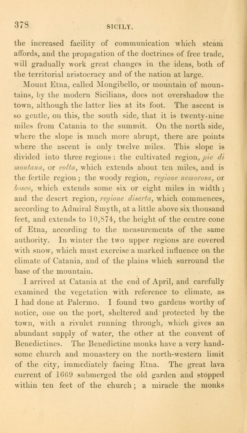 the increased facility of communication -which steam affords, and the propagation of the doctrines of free trade, will gradually work great changes in the ideas, both of the territorial aristocracy and of the nation at large. Mount Etna, called Mongibello, or mountain of moun- tains, by the modern Sicilians, does not overshadow the town, although the latter lies at its foot. The ascent is so gentle, on this, the south side, that it is twenty-nine miles from Catania to the summit. On the north side, ■where the slope is much more abrupt, there are points where the ascent is only twelve miles. This slope is divided into three regions : the cultivated region, jAe di montana, or colta, which extends about ten miles, and is the fertile region; the woody region, regione nemorosa, or bosco, which extends some six or eight miles in width ; and the desert region, regione diserta, which commences, according to Admiral Smyth, at a little above six thousand feet, and extends to 10,S74, the height of the centre cone of Etna, according to the measurements of the same authority. In winter the two upper regions are covered with snow, which must exercise a marked influence on the climate of Catania, and of the plains which surround the base of the mountain. I arrived at Catania at the end of April, and carefully examined the vegetation with reference to climate, as I had done at Palermo. I found two gardens worthy of notice, one on the port, sheltered and protected by the town, with a rivulet running through, which gives an abundant supply of water, the other at the convent of Benedictines. The Benedictine monks have a very hand- some church and monastery on the north-western limit of the city, immediately facing Etna. The great lava current of 1669 submerged the old garden and stopped within ten feet of the church; a miracle the monks