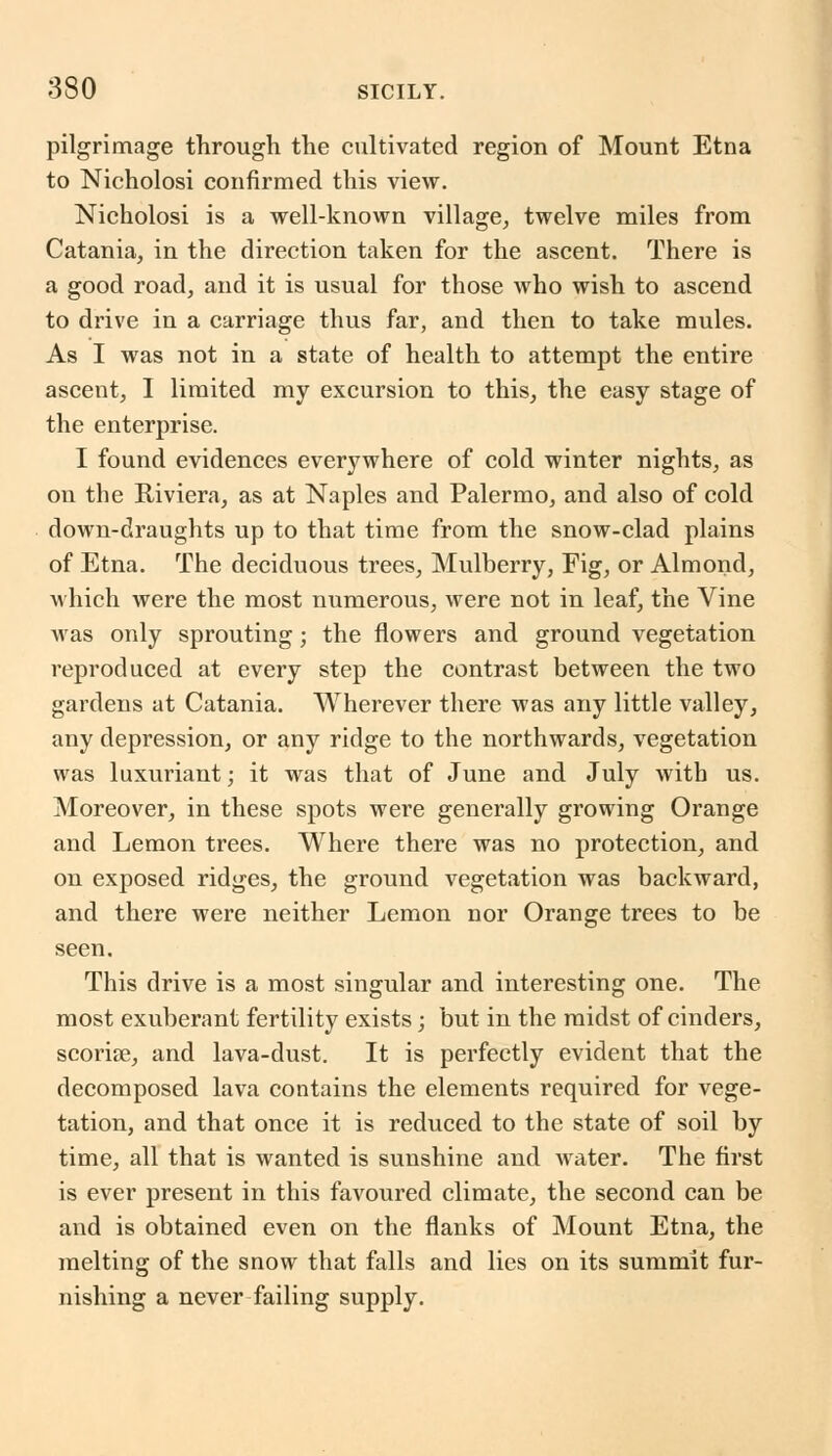 pilgrimage through the cultivated region of Mount Etna to Nicholosi confirmed this view. Nicholosi is a well-known village, twelve miles from Catania, in the direction taken for the ascent. There is a good road, and it is usual for those who wish to ascend to drive in a carriage thus far, and then to take mules. As I was not in a state of health to attempt the entire ascent, I limited my excursion to this, the easy stage of the enterprise. I found evidences everywhere of cold winter nights, as on the Riviera, as at Naples and Palermo, and also of cold down-draughts up to that time from the snow-clad plains of Etna. The deciduous trees, Mulberry, Fig, or Almond, which were the most numerous, were not in leaf, the Vine was only sprouting; the flowers and ground vegetation reproduced at every step the contrast between the two gardens at Catania. Wherever there was any little valley, any depression, or any ridge to the northwards, vegetation was luxuriant; it was that of June and July with us. Moreover, in these spots were generally growing Orange and Lemon trees. Where there was no protection, and on exposed ridges, the ground vegetation was backward, and there were neither Lemon nor Orange trees to be seen. This drive is a most singular and interesting one. The most exuberant fertility exists; but in the midst of cinders, scoriae, and lava-dust. It is perfectly evident that the decomposed lava contains the elements required for vege- tation, and that once it is reduced to the state of soil by time, all that is wanted is sunshine and water. The first is ever present in this favoured climate, the second can be and is obtained even on the flanks of Mount Etna, the melting of the snow that falls and lies on its summit fur- nishing a never failing supply.