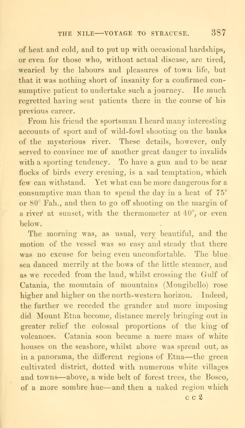 of heat and cold, and to put up with occasional hardships, or even for those who, without actual disease, are tired, wearied by the labours and pleasures of town life, but that it was nothing short of insanity for a confirmed con- sumptive patient to undertake such a journey. He much regretted having sent patients there in the course of his previous career. From his friend the sportsman I heard many interesting accounts of sport and of wild-fowl shooting on the banks of the mysterious river. These details, however, only served to convince me of another great danger to invalids with a sporting tendency. To have a gun and to be near flocks of birds every evening, is a sad temptation, which few can withstand. Yet what can be more dangerous for a consumptive man than to spend the day in a heat of 75° or 80° Fah., and then to go off shooting on the margin of a river at sunset, with the thermometer at 40°, or even below. The morning was, as usual, very beautiful, and the motion of the vessel was so easy and steady that there was no excuse for being even uncomfortable. The blue sea danced merrily at the bows of the little steamer, and as we receded from the land, whilst crossing the Gulf of Catania, the mountain of mountains (Mongibello) rose higher and higher on the north-western horizon. Indeed, the further we receded the grander and more imposing did Mount Etna become, distance merely bringing out in greater relief the colossal proportions of the king of volcanoes. Catania soon became a mere mass of white houses on the seashore, whilst above was spread out, as in a panorama, the different regions of Etna—the green cultivated district, dotted with numerous white villages and towns—above, a wide belt of forest trees, the Bosco, of a more sombre hue—and then a naked region which c c 2