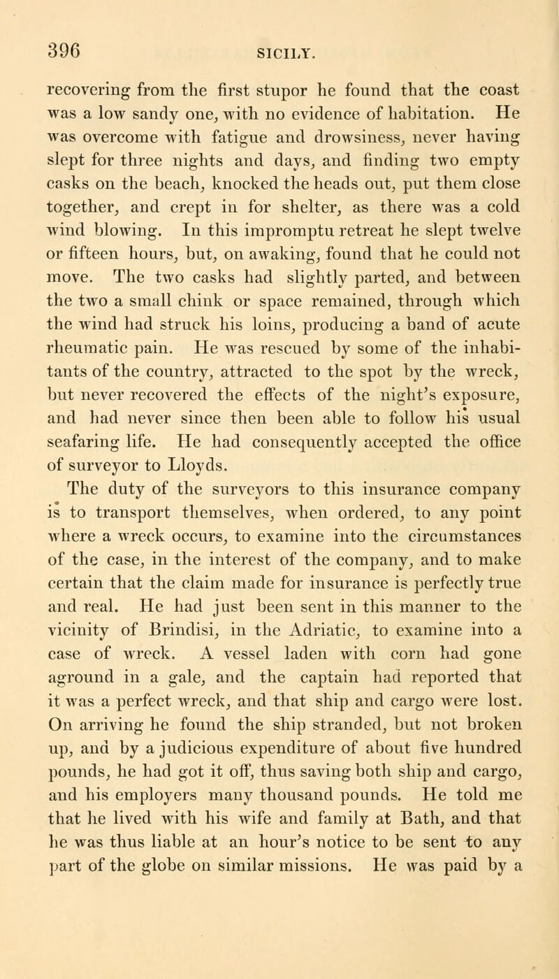 recovering from the first stupor he found that the coast was a low sandy one, with no evidence of habitation. He was overcome with fatigue and drowsiness, never having slept for three nights and days, and finding two empty casks on the beach, knocked the heads out, put them close together, and crept in for shelter, as there was a cold wind blowing. In this impromptu retreat he slept twelve or fifteen hours, but, on awaking, found that he could not move. The two casks had slightly parted, and between the two a small chink or space remained, through which the wind had struck his loins, producing a band of acute rheumatic pain. He was rescued by some of the inhabi- tants of the country, attracted to the spot by the wreck, but never recovered the effects of the night's exposure, and had never since then been able to follow his usual seafaring life. He had consequently accepted the office of surveyor to Lloyds. The duty of the surveyors to this insurance company is to transport themselves, when ordered, to any point where a wreck occurs, to examine into the circumstances of the case, in the interest of the company, and to make certain that the claim made for insurance is perfectly true and real. He had just been sent in this manner to the vicinity of Brindisi, in the Adriatic, to examine into a case of wreck. A vessel laden with corn had gone aground in a gale, and the captain had reported that it was a perfect wreck, and that ship and cargo were lost. On arriving he found the ship stranded, but not broken up, and by a judicious expenditure of about five hundred pounds, he had got it off, thus saving both ship and cargo, and his employers many thousand pounds. He told me that he lived with his wife and family at Bath, and that he was thus liable at an hour's notice to be sent to any part of the globe on similar missions. He was paid by a