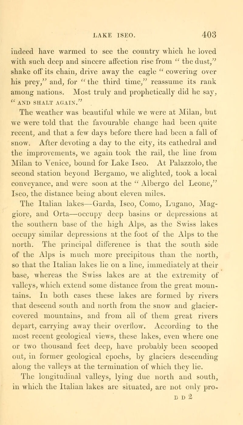 indeed have warmed to see the country which he loved with such deep and sincere affection rise from  the dust/' shake off its chain, drive away the eagle  cowering over his prey/' and, for u the third time, reassume its rank among nations. Most truly and prophetically did he say, (< AND SHALT AGAIN. The weather was beautiful while we were at Milan, but we were told that the favourable change had been quite recent, and that a few days before there had been a fall of snow. After devoting a day to the city, its cathedral and the improvements, we again took the rail, the line from Milan to Venice, bound for Lake Iseo. At Palazzolo, the second station beyond Bergamo, we alighted, took a local conveyance, and were soon at the  Albergo del Leone/' Iseo, the distance being about eleven miles. The Italian lakes—Garda, Iseo, Como, Lugano, Mag- giore, and Orta—occupy deep basins or depressions at the southern base of the high Alps, as the Swiss lakes occupy similar depressions at the foot of the Alps to the north. The principal difference is that the south side of the Alps is much more precipitous than the north, so that the Italian lakes lie on a line, immediately at their base, whereas the Swiss lakes are at the extremity of valleys, which extend some distance from the great moun- tains. In both cases these lakes are formed by rivers that descend south and north from the snow and glacier- covered mountains, and from all of them great rivers depart, carrying away their overflow. According to the most recent geological views, these lakes, even where one or two thousand feet deep, have probably been scooped out, in former geological epochs, by glaciers descending along the valleys at the termination of which they lie. The longitudinal valleys, lying due north and south, in which the Italian lakes are situated, are not only pro- d d a