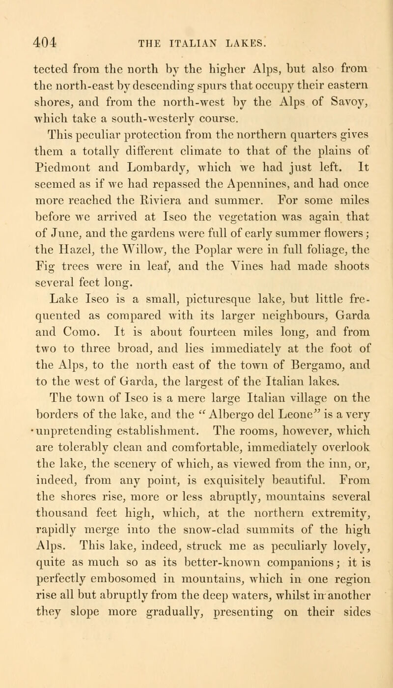 tected from the north by the higher Alps, but also from the north-east by descending spurs that occupy their eastern shores, and from the north-west by the Alps of Savoy, which take a south-westerly course. This peculiar protection from the northern quarters gives them a totally different climate to that of the plains of Piedmont and Lombardy, which we had just left. It seemed as if we had repassed the Apennines, and had once more reached the Riviera and summer. For some miles before we arrived at Iseo the vegetation was again that of June, and the gardens were full of early summer flowers; the Hazel, the Willow, the Poplar were in full foliage, the Fig trees were in leaf, and the Vines had made shoots several feet long. Lake Iseo is a small, picturesque lake, but little fre- quented as compared with its larger neighbours, Garda and Como. It is about fourteen miles long, and from two to three broad, and lies immediately at the foot of the Alps, to the north east of the town of Bergamo, and to the west of Garda, the largest of the Italian lakes. The town of Iseo is a mere large Italian village on the borders of the lake, and the  Albergo del Leone is a very •unpretending establishment. The rooms, however, which are tolerably clean and comfortable, immediately overlook the lake, the scenery of which, as viewed from the inn, or, indeed, from any point, is exquisitely beautiful. From the shores rise, more or less abruptly, mountains several thousand feet high, which, at the northern extremity, rapidly merge into the snow-clad summits of the high Alps. This lake, indeed, struck me as peculiarly lovely, quite as much so as its better-known companions; it is perfectly embosomed in mountains, which in one region rise all but abruptly from the deep waters, whilst irr another they slope more gradually, presenting on their sides