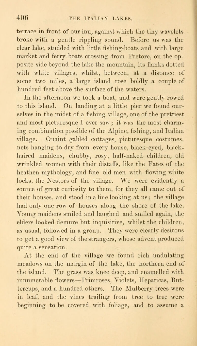 terrace in front of our inn, against which the tiny wavelets broke with a gentle rippling sound. Before us was the clear lake, studded with little fishing-boats and with large market and ferry-boats crossing from Pretore, on the op- posite side beyond the lake the mountain, its flanks dotted with white villages, whilst, between, at a distance of some two miles, a large island rose boldly a couple of hundred feet above the surface of the waters. In the afternoon we took a boat, and were gently rowed to this island. On landing at a little pier we found our- selves in the midst of a fishing village, one of the prettiest and most picturesque I ever saw; it was the most charm- ing combination possible of the Alpine, fishing, and Italian village. Quaint gabled cottages, picturesque costumes, nets hanging to dry from every house, black-eyed, black- haired maidens, chubby, rosy, half-naked children, old wrinkled women with their distaffs, like the Fates of the heathen mythology, and fine old men with flowing white locks, the Nestors of the village. We were evidently a source of great curiosity to them, for they all came out of their houses, and stood in a line looking at us; the village had only one row of houses along the shore of the lake. Young maidens smiled and laughed and smiled again, the elders looked demure but inquisitive, whilst the children, as usual, followed in a group. They were clearly desirous to get a good view of the strangers, whose advent produced quite a sensation. At the end of the village we found rich undulating meadows on the margin of the lake, the northern end of the island. The grass was knee deep, and enamelled with innumerable flowers—Primroses, Violets, Hepaticas, But- tercups, and a hundred others. The Mulberry trees were in leaf, and the vines trailing from tree to tree were beginning to be covered with foliage, and to assume a