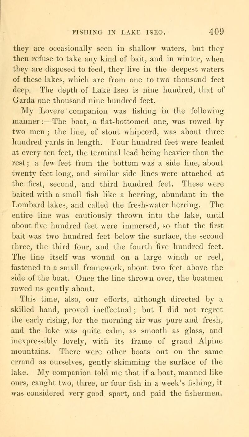 they are occasionally seen in shallow waters, but they then refuse to take any kind of bait, and in winter, when they are disposed to feed, they live in the deepest waters of these lakes, which are from one to two thousand feet deep. The depth of Lake Iseo is nine hundred, that of Garda one thousand nine hundred feet. My Lovere companion was fishing in the folloAving manner:—The boat, a flat-bottomed one, was rowed by two men; the line, of stout whipcord, was about three hundred yards in length. Four hundred feet were leaded at every ten feet, the terminal lead being heavier than the rest; a few feet from the bottom was a side line, about twenty feet long, and similar side lines were attached at the first, second, and third hundred feet. These were baited with a small fish like a herring, abundant in the Lombard lakes, and called the fresh-water herring. The entire line was cautiously thrown into the lake, until about five hundred feet were immersed, so that the first bait was two hundred feet below the surface, the second three, the third four, and the fourth five hundred feet. The line itself was wound on a large winch or reel, fastened to a small framework, about two feet above the side of the boat. Once the line thrown over, the boatmen rowed us gently about. This time, also, our efforts, although directed by a skilled hand, proved ineffectual; but I did not regret the early rising, for the morning air was pure and fresh, and the lake was quite calm, as smooth as glass, and inexpressibly lovely, with its frame of grand Alpine mountains. There were other boats out on the same errand as ourselves, gently skimming the surface of the lake. My companion told me that if a boat, manned like ours, caught two, three, or four fish in a week's fishing, it was considered very good sport, and paid the fishermen.