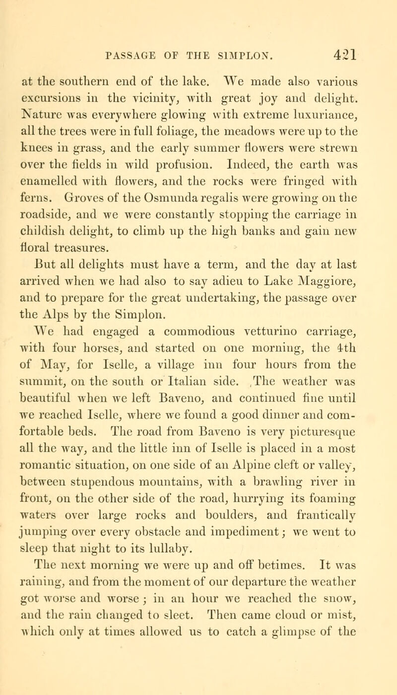 at the southern end of the lake. We made also various excursions in the vicinity, with great joy and delight. Nature was everywhere glowing with extreme luxuriance, all the trees were in full foliage, the meadows were up to the knees in grass, and the early summer flowers were strewn over the fields in wild profusion. Indeed, the earth was enamelled with flowers, and the rocks were fringed with ferns. Groves of the Osmunda regalis were growing on the roadside, and we were constantly stopping the carriage in childish delight, to climb up the high banks and gain new floral treasures. But all delights must have a term, and the day at last arrived when we had also to say adieu to Lake Maggiore, and to prepare for the great undertaking, the passage over the Alps by the Simplon. We had engaged a commodious vetturino carriage, with four horses, and started on one morning, the 4th of May, for Iselle, a village inn four hours from the summit, on the south or Italian side. The weather was beautiful when we left Baveno, and continued fine until we reached Iselle, where we found a good dinner and com- fortable beds. The road from Baveno is very picturesque all the way, and the little inn of Iselle is placed in a most romantic situation, on one side of an Alpine cleft or valley, between stupendous mountains, with a brawling river in front, on the other side of the road, hurrying its foaming waters over large rocks and boulders, and frantically jumping over every obstacle and impediment; we went to sleep that night to its lullaby. The next morning we were up and off betimes. It was raining, and from the moment of our departure the weather got worse and worse ; in an hour we reached the snow, and the rain changed to sleet. Then came cloud or mist, «hich only at times allowed us to catch a glimpse of the