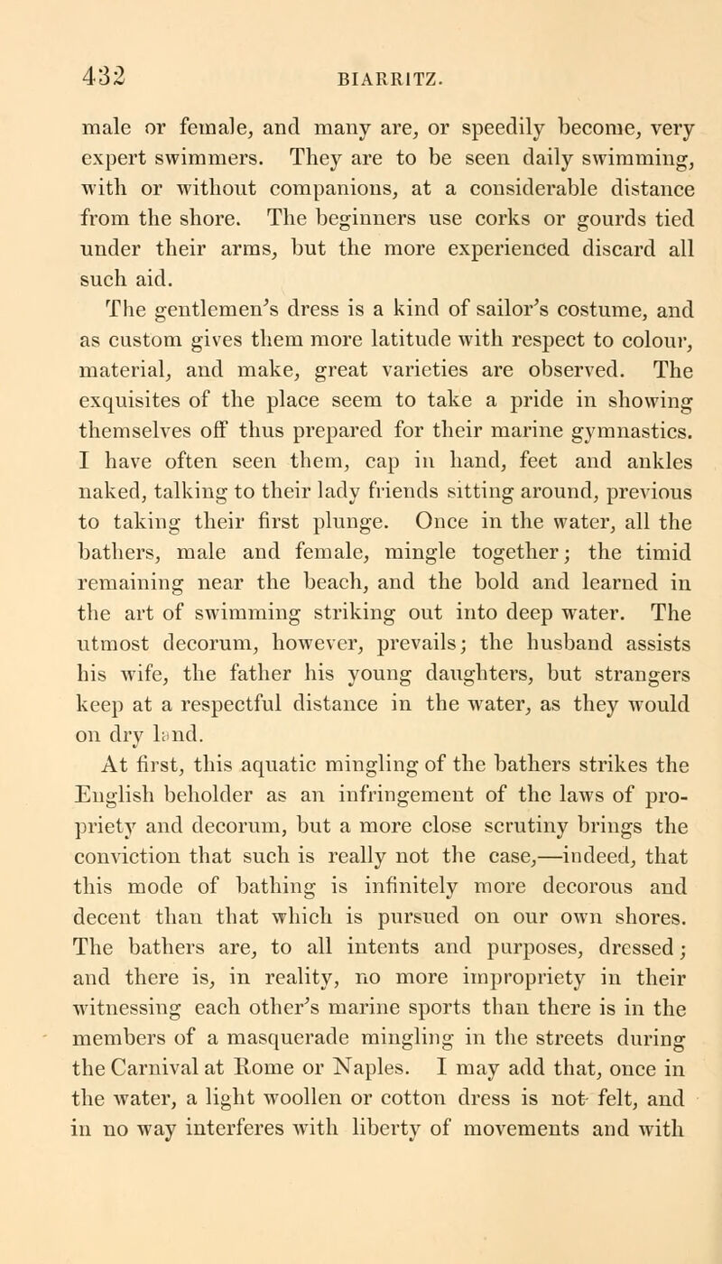 male or female, and many are, or speedily become, very expert swimmers. They are to be seen daily swimming, with or without companions, at a considerable distance from the shore. The beginners use corks or gourds tied under their arms, but the more experienced discard all such aid. The gentlemen's dress is a kind of sailor's costume, and as custom gives them more latitude with respect to colour, material, and make, great varieties are observed. The exquisites of the place seem to take a pride in showing themselves off thus prepared for their marine gymnastics. I have often seen them, cap in hand, feet and ankles naked, talking to their lady friends sitting around, previous to taking their first plunge. Once in the water, all the bathers, male and female, mingle together; the timid remaining near the beach, and the bold and learned in the art of swimming striking out into deep water. The utmost decorum, however, prevails; the husband assists his wife, the father his young daughters, but strangers keep at a respectful distance in the water, as they would on dry land. At first, this aquatic mingling of the bathers strikes the English beholder as an infringement of the laws of pro- priety and decorum, but a more close scrutiny brings the conviction that such is really not the case,—indeed, that this mode of bathing is infinitely more decorous and decent than that which is pursued on our own shores. The bathers are, to all intents and purposes, dressed ; and there is, in reality, no more impropriety in their witnessing each other's marine sports than there is in the members of a masquerade mingling in the streets during the Carnival at Rome or Naples. I may add that, once in the water, a light woollen or cotton dress is not- felt, and in no way interferes with liberty of movements and with
