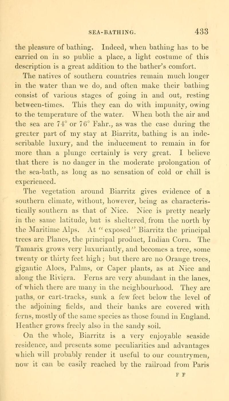 the pleasure of bathing. Indeed, when bathing has to be carried on in so public a place, a light costume of this description is a great addition to the bather's comfort. The natives of southern countries remain much longer in the water than we do, and often make their bathing consist of various stages of going in and out, resting between-times. This they can do with impunity, owing to the temperature of the water. When both the air and the sea are 74° or 76° Fahr., as was the case during the greater part of my stay at Biarritz, bathing is an inde- scribable luxury, and the inducement to remain in for more than a plunge certainly is very great. I believe that there is no danger in the moderate prolongation of the sea-bath, as long as no sensation of cold or chill is experienced. The vegetation around Biarritz gives evidence of a southern climate, without, however, being as characteris- tically southern as that of Nice. Nice is pretty nearly in the same latitude, but is sheltered, from the north by the Maritime Alps. At  exposed Biarritz the principal trees are Planes, the principal product, Indian Corn. The Tamarix grows very luxuriantly, and becomes a tree, some twenty or thirty feet high; but there are no Orange trees, gigantic Aloes, Palms, or Caper plants, as at Nice and along the Riviera. Ferns are very abundant in the lanes, of which there are many in the neighbourhood. They are paths, or cart-tracks, sunk a few feet below the level of the adjoining fields, and their banks are covered with ferns, mostly of the same species as those found in England. Heather grows freely also in the sandy soil. On the whole, Biarritz is a very enjoyable seaside residence, and presents some peculiarities and advantages which will probably render it useful to our countrymen, now it can be easily reached by the railroad from Paris