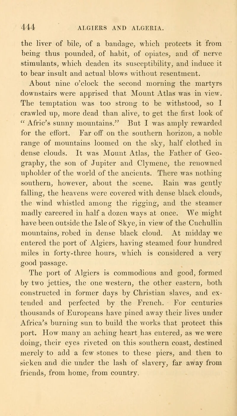 the liver of bile, of a bandage, which protects it from being thus pounded, of habit, of opiates, and of nerve stimulants, which deaden its susceptibility, and induce it to bear insult and actual blows without resentment. About nine o'clock the second morning the martyrs downstairs were apprised that Mount Atlas was in view. The temptation was too strong to be withstood, so I crawled up, more dead than alive, to get the first look of  Afric's sunny mountains. But I was amply rewarded for the effort. Far off on the southern horizon, a noble range of mountains loomed on the sky, half clothed in dense clouds. It was Mount Atlas, the Father of Geo- graphy, the son of Jupiter and Clymene, the renowned upholder of the world of the ancients. There was nothing southern, however, about the scene. Rain was gently falling, the heavens were covered with dense black clouds, the wind whistled among the rigging, and the steamer madly careered in half a dozen ways at once. We might have been outside the Isle of Skye, in view of the Cuchullin mountains, robed in dense black cloud. At midday we entered the port of Algiers, having steamed four hundred miles in forty-three hours, which is considered a very good passage. The port of Algiers is commodious and good, formed by two jetties, the one western, the other eastern, both constructed in former daj7s by Christian slaves, and ex- tended and perfected by the French. For centuries thousands of Europeans have pined away their lives under Africa's burning sun to build the works that protect this port. How many an aching heart has entered, as we were doing, their eyes riveted on this southern coast, destined merely to add a few stones to these piers, and then to sicken and die under the lash of slavery, far away from friends, from home, from country.