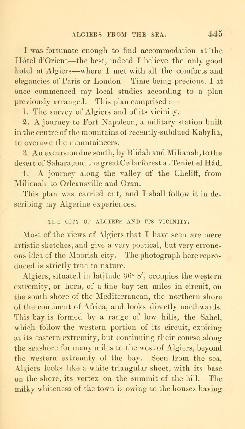 I was fortunate enough to find accommodation at the Hotel d'Orient—the best, indeed I believe the only good hotel at Algiers—where I met with all the comforts and elegancies of Paris or London. Time being precious, I at once commenced my local studies according to a plan previously arranged. This plan comprised :— 1. The survey of Algiers and of its vicinity. 2. A journey to Fort Napoleon, a military station built in the centre of the mountains of recently-subdued Kabylia, to overawe the mountaineers. 3. An excursion due south, by Blidah and Milianah,tothe desert of Sahara,and the great Cedarforest at Teniet el Had. 4. A journey along the valley of the ChelifF, from Milianah to Orleansville and Oran. This plan was carried out, and I shall follow it in de- scribing my Algerine experiences. THE CITY OF ALGIERS AND ITS VICINITY. Most of the views of Algiers that I have seen are mere artistic sketches, and give a very poetical, but very errone- ous idea of the Moorish city. The photograph here repro- duced is strictly true to nature. Algiers, situated in latitude 36° 8', occupies the western extremity, or horn, of a fine bay ten miles in circuit, on the south shore of the Mediterranean, the northern shore of the continent of Africa, and looks directly northwards. This bay is formed by a range of low hills, the Sahel, which follow the western portion of its circuit, expiring at its eastern extremity, but continuing their course along the seashore for many miles to the west of Algiers, beyond the western extremity of the bay. Seen from the sea, Algiers looks like a white triangular sheet, with its base on the shore, its vertex on the summit of the hill. The milkv whiteness of the town is owing to the houses having