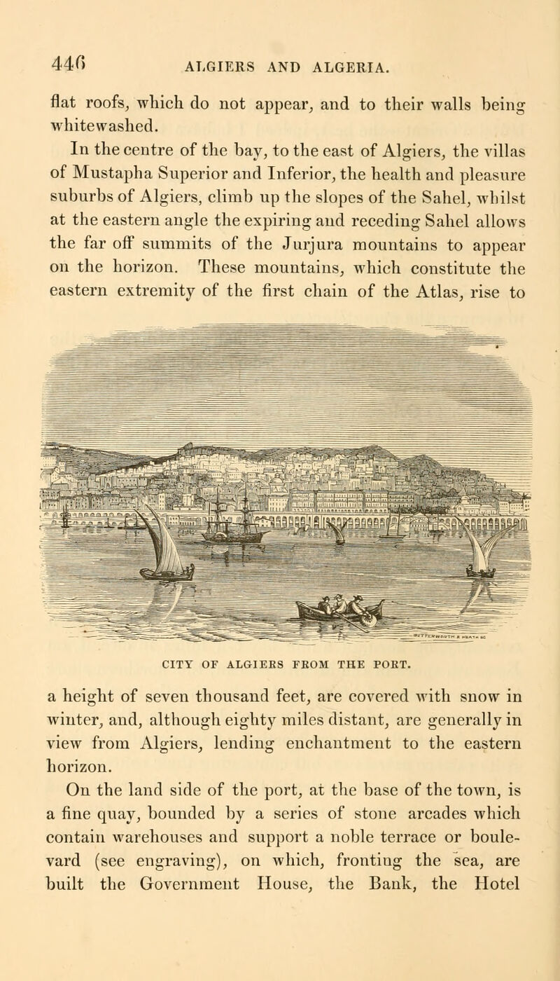 440 flat roofs, which do not appear, and to their walls being whitewashed. In the centre of the bay, to the east of Algiers, the villas of Mustapha Superior and Inferior, the health and pleasure suburbs of Algiers, climb up the slopes of the Sahel, whilst at the eastern angle the expiring and receding Sahel allows the far off summits of the Jurjura mountains to appear on the horizon. These mountains, which constitute the eastern extremity of the first chain of the Atlas, rise to CITY OF ALGIERS FROM THE PORT. a height of seven thousand feet, are covered with snow in winter, and, although eighty miles distant, are generally in view from Algiers, lending enchantment to the eastern horizon. On the land side of the port, at the base of the town, is a fine quay, bounded by a series of stone arcades which contain warehouses and support a noble terrace or boule- vard (see engraving), on which, fronting the sea, are built the Government House, the Bank, the Hotel