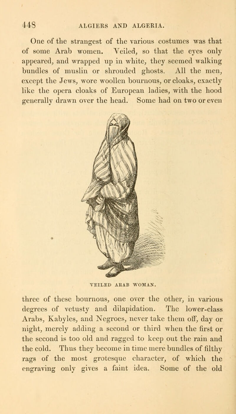 One of the strangest of the various costumes was that of some Arab women. Veiled, so that the eyes only appeared, and wrapped up in white, they seemed walking bundles of muslin or shrouded ghosts. All the men, except the Jews, wore woollen bournous, or cloaks, exactly like the opera cloaks of European ladies, with the hood generally drawn over the head. Some had on two or even VEILED ARAB WOMAN. three of these bournous, one over the other, in various degrees of vetusty and dilapidation. The lower-class Arabs, Kabyles, and Negroes, never take them off, day or night, merely adding a second or third when the first or the second is too old and ragged to keep out the rain and the cold. Thus they become in time mere bundles of filthy rags of the most grotesque character, of which the engraving only gives a faint idea. Some of the old