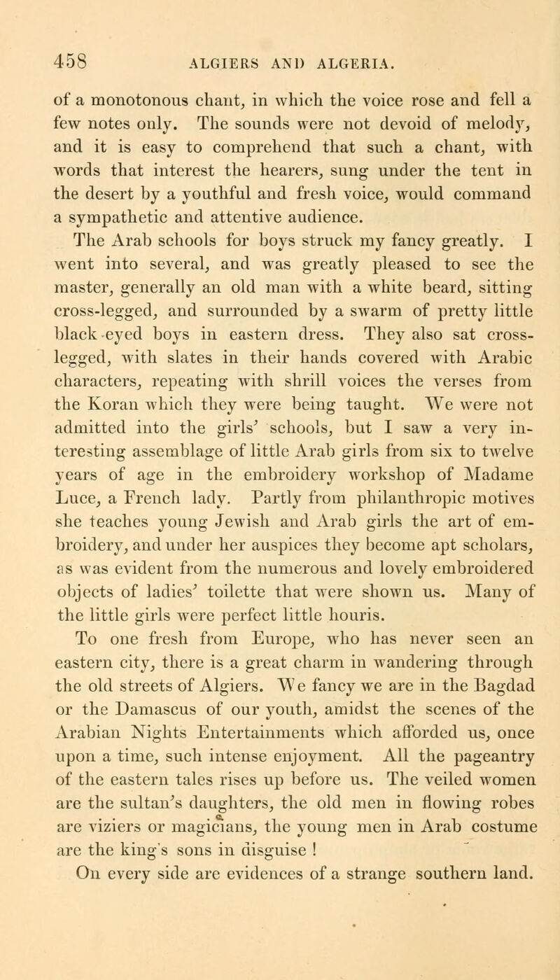 of a monotonous chant, in which the voice rose and fell a few notes only. The sounds were not devoid of melody, and it is easy to comprehend that such a chant, with words that interest the hearers, sung under the tent in the desert by a youthful and fresh voice, would command a sympathetic and attentive audience. The Arab schools for boys struck my fancy greatly. I went into several, and was greatly pleased to see the master, generally an old man with a white beard, sitting cross-legged, and surrounded by a swarm of pretty little black eyed boys in eastern dress. They also sat cross- legged, with slates in their hands covered with Arabic characters, repeating with shrill voices the verses from the Koran which they were being taught. We were not admitted into the girls' schools, but I saw a very in- teresting assemblage of little Arab girls from six to twelve years of age in the embroidery workshop of Madame Luce, a French lady. Partly from philanthropic motives she teaches young Jewish and Arab girls the art of em- broidery, and under her auspices they become apt scholars, as was evident from the numerous and lovely embroidered objects of ladies' toilette that were shown us. Many of the little girls were perfect little houris. To one fresh from Europe, who has never seen an eastern city, there is a great charm in wandering through the old streets of Algiers. We fancy we are in the Bagdad or the Damascus of our youth, amidst the scenes of the Arabian Nights Entertainments which afforded us, once upon a time, such intense enjoyment. All the pageantry of the eastern tales rises up before us. The veiled women are the sultan's daughters, the old men in flowing robes are viziers or magicians, the young men in Arab costume are the king's sons in disguise ! On every side are evidences of a strange southern land.