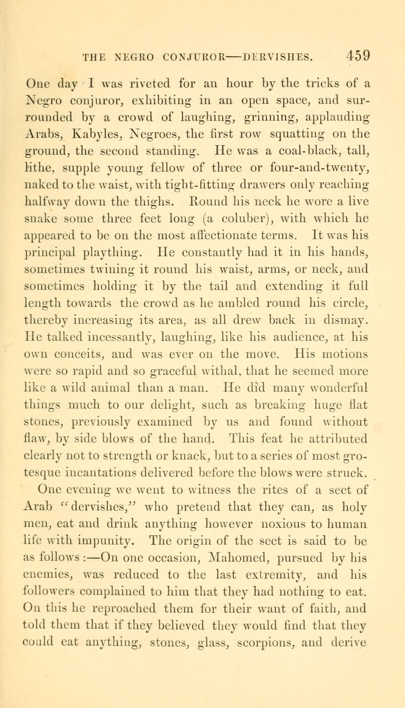 One day I was riveted for an hour by the tricks of a Negro conjuror, exhibiting in an open space, and sur- rounded by a crowd of laughing, grinning, applauding Arabs, Kabyles, Negroes, the first row squatting on the ground, the second standing. He was a coal-black, tall, lithe, supple young fellow of three or four-and-twenty, naked to the waist, with tight-fitting drawers only reaching halfway down the thighs. Round his neck he wore a live snake some three feet long (a coluber), with which he appeared to be on the most affectionate terms. It was his principal plaything. He constantly had it in his hands, sometimes twining it round his waist, arms, or neck, and sometimes holding it by the tail and extending it full length towards the crowd as he ambled round his circle, thereby increasing its area, as all drew back in dismay. He talked incessantly, laughing, like his audience, at his own conceits, and was ever on the move. His motions were so rapid and so graceful withal, that he seemed more like a wild animal than a man. He did many wonderful things much to our delight, such as breaking huge flat stones, previously examined by us and found without flaw, by side blows of the hand. This feat he attributed clearly not to strength or knack, but to a series of most gro- tesque incantations delivered before the blows were struck. One evening we went to witness the rites of a sect of Arab  dervishes, wrho pretend that they can, as holy men, eat and drink anything however noxious to human life with impunity. The origin of the sect is said to be as follows :—On one occasion, Mahomed, pursued by his enemies, was reduced to the last extremity, and his followers complained to him that they had nothing to eat. On this he reproached them for their want of faith, and told them that if they believed they would find that they could eat anything, stones, glass, scorpions, and derive