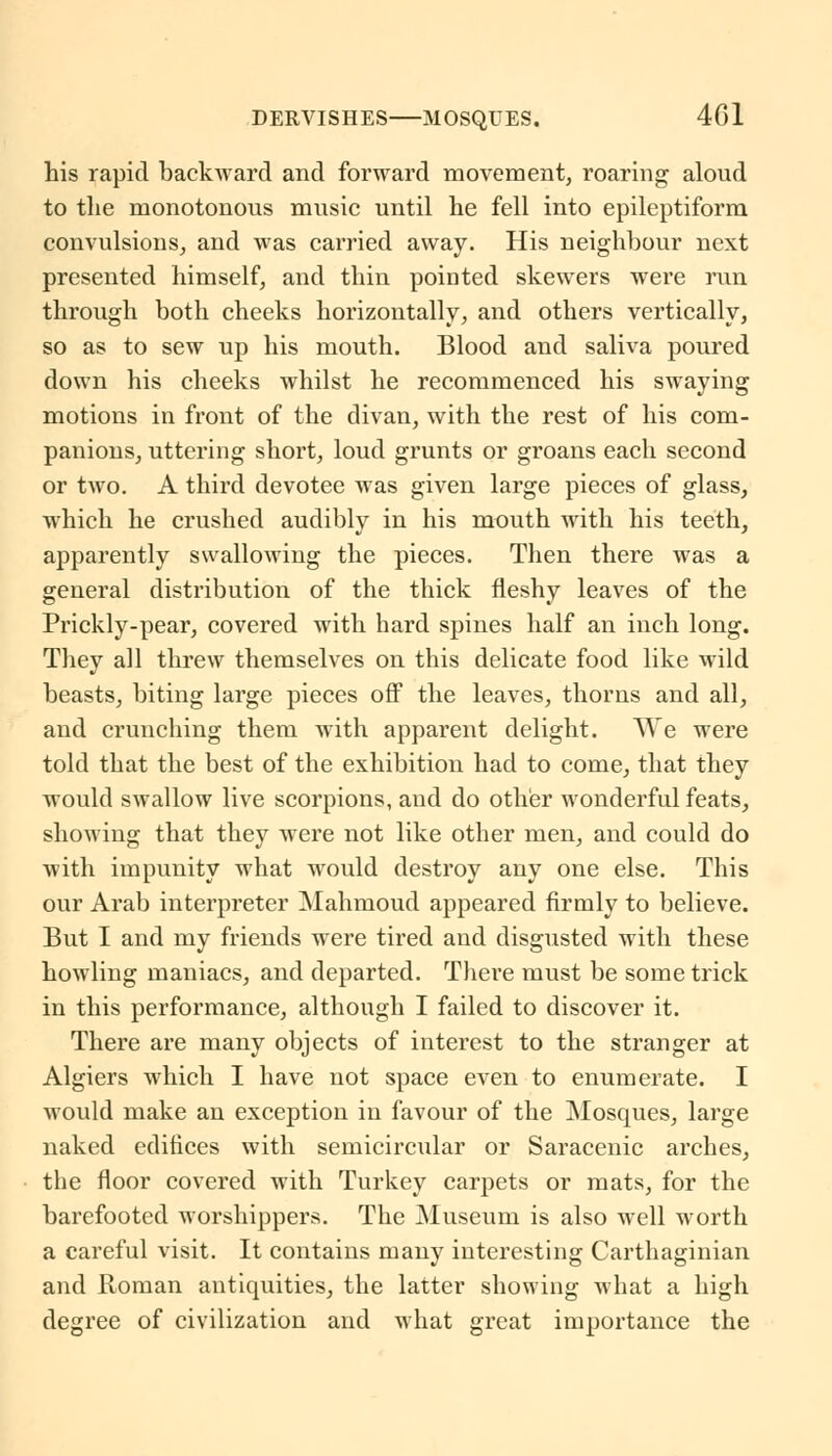 his rapid backward and forward movement, roaring aloud to the monotonous music until he fell into epileptiform convulsions, and was carried away. His neighbour next presented himself, and thin pointed skewers were run through both cheeks horizontally, and others vertically, so as to sew up his mouth. Blood and saliva poured down his cheeks whilst he recommenced his swaying motions in front of the divan, with the rest of his com- panions, uttering short, loud grunts or groans each second or two. A third devotee was given large pieces of glass, which he crushed audibly in his mouth with his teeth, apparently swallowing the pieces. Then there was a general distribution of the thick fleshy leaves of the Prickly-pear, covered with hard spines half an inch long. They all threw themselves on this delicate food like wild beasts, biting large pieces off the leaves, thorns and all, and crunching them with apparent delight. AVe were told that the best of the exhibition had to come, that they would swallow live scorpions, and do other wonderful feats, showing that they were not like other men, and could do with impunity what would destroy any one else. This our Arab interpreter Mahmoud appeared firmly to believe. But I and my friends were tired and disgusted with these howling maniacs, and departed. There must be some trick in this performance, although I failed to discover it. There are many objects of interest to the stranger at Algiers which I have not space even to enumerate. I would make an exception in favour of the Mosques, large naked edifices with semicircular or Saracenic arches, the floor covered with Turkey carpets or mats, for the barefooted worshippers. The Museum is also well worth a careful visit. It contains many interesting Carthaginian and Roman antiquities, the latter showing what a high degree of civilization and what great importance the