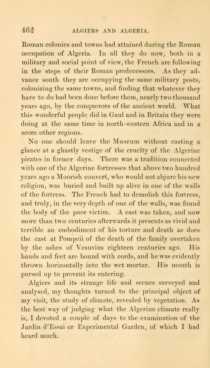 Roman colonies and towns had attained during the Roman occupation of Algeria. In all they do now, both in a military and social point of view, the French are following in the steps of their Roman predecessors. As they ad- vance south they are occupying the same military posts, colonizing the same towns, and finding that whatever they have to do had been done before them, nearly two thousand years ago, by the conquerors of the ancient world. What this wonderful people did in Gaul and in Britain they were doing at the same time in north-western Africa and in a score other regions. No one should leave the Museum without casting a glance at a ghastly vestige of the cruelty of the Algerine pirates in former days. There was a tradition connected with one of the Algerine fortresses that above two hundred years ago a Moorish convert, who would not abjure his new religion, was buried and built up alive in one of the walls of the fortress. The French had to demolish this fortress, and truly, in the very depth of one of the walls, was found the body of the poor victim. A cast was taken, and now more than two centuries afterwards it presents as vivid and terrible an embodiment of his torture and death as does the cast at Pompeii of the death of the family overtaken by the ashes of Vesuvius eighteen centuries ago. His hands and feet are bound with cords, and he was evidently thrown horizontally into the wet mortar. His mouth is pursed up to prevent its entering. Algiers and its strange life and scenes surveyed and analysed, my thoughts turned to the principal object of my visit, the study of climate, revealed by vegetation. As the best way of judging what the Algerine climate really is, I devoted a couple of days to the examination of the Jardin d'Essai or Experimental Garden, of which I had heard much.