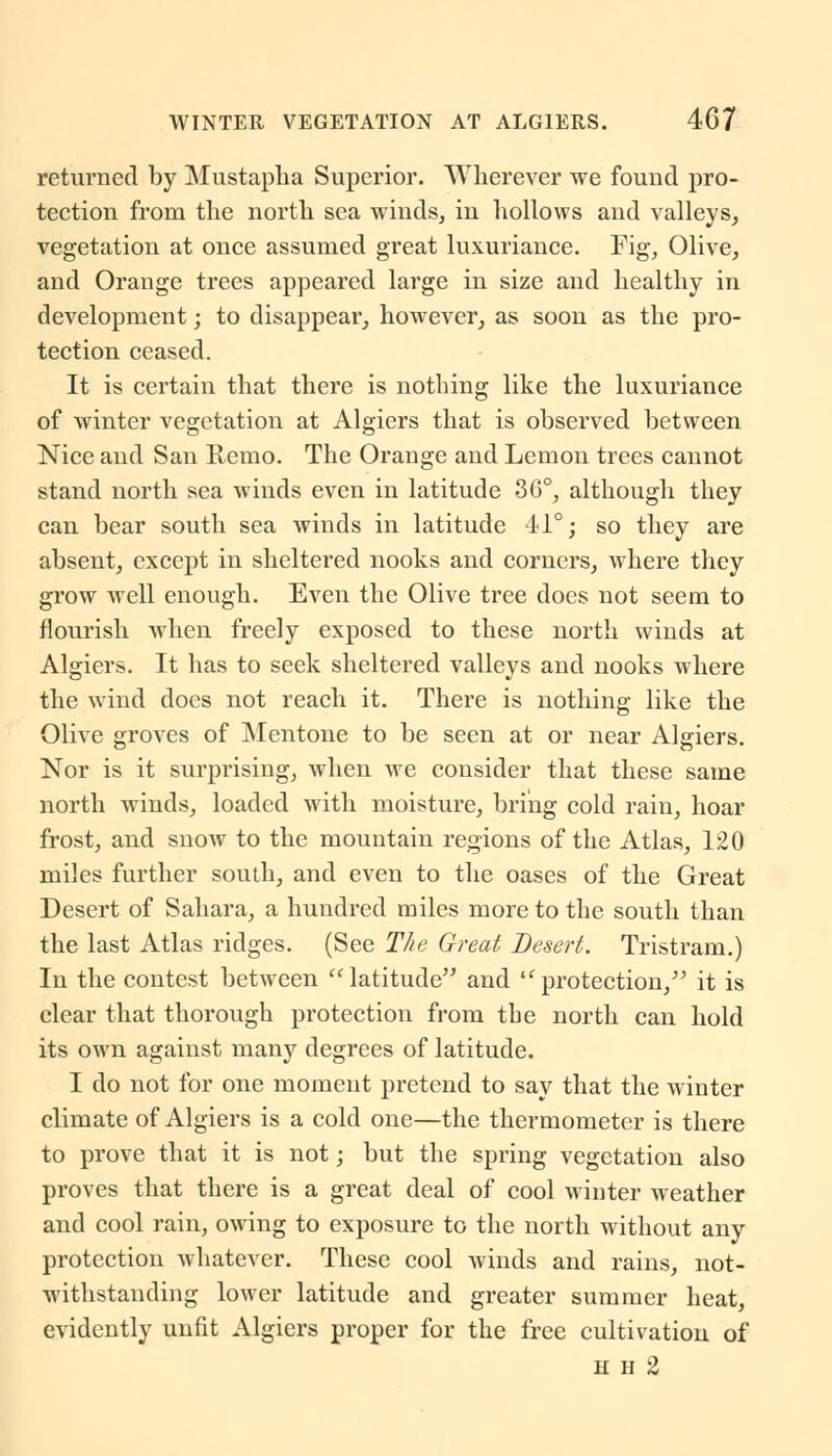 returned by Mustapha Superior. Wherever we found pro- tection from the north sea winds, in hollows and valleys, vegetation at once assumed great luxuriance. Fig, Olive, and Orange trees appeared large in size and healthy in development; to disappear, however, as soon as the pro- tection ceased. It is certain that there is nothing like the luxuriance of winter vegetation at Algiers that is observed between Nice and San Remo. The Orange and Lemon trees cannot stand north sea winds even in latitude 36°, although they can bear south sea winds in latitude 41°; so they are absent, except in sheltered nooks and corners, where they grow well enough. Even the Olive tree does not seem to flourish when freely exposed to these north winds at Algiers. It has to seek sheltered valleys and nooks where the wind docs not reach it. There is nothing like the Olive groves of Mentone to be seen at or near Algiers. Nor is it surprising, when we consider that these same north winds, loaded with moisture, bring cold rain, hoar frost, and snow to the mountain regions of the Atlas, 120 miles further south, and even to the oases of the Great Desert of Sahara, a hundred miles more to the south than the last Atlas ridges. (See The Great Desert. Tristram.) In the contest between latitude and l(protection/' it is clear that thorough protection from the north can hold its own against many degrees of latitude. I do not for one moment pretend to say that the winter climate of Algiers is a cold one—the thermometer is there to prove that it is not; but the spring vegetation also proves that there is a great deal of cool winter weather and cool rain, owing to exposure to the north without any protection whatever. These cool winds and rains, not- withstanding lower latitude and greater summer heat, evidently unfit Algiers proper for the free cultivation of h h 2