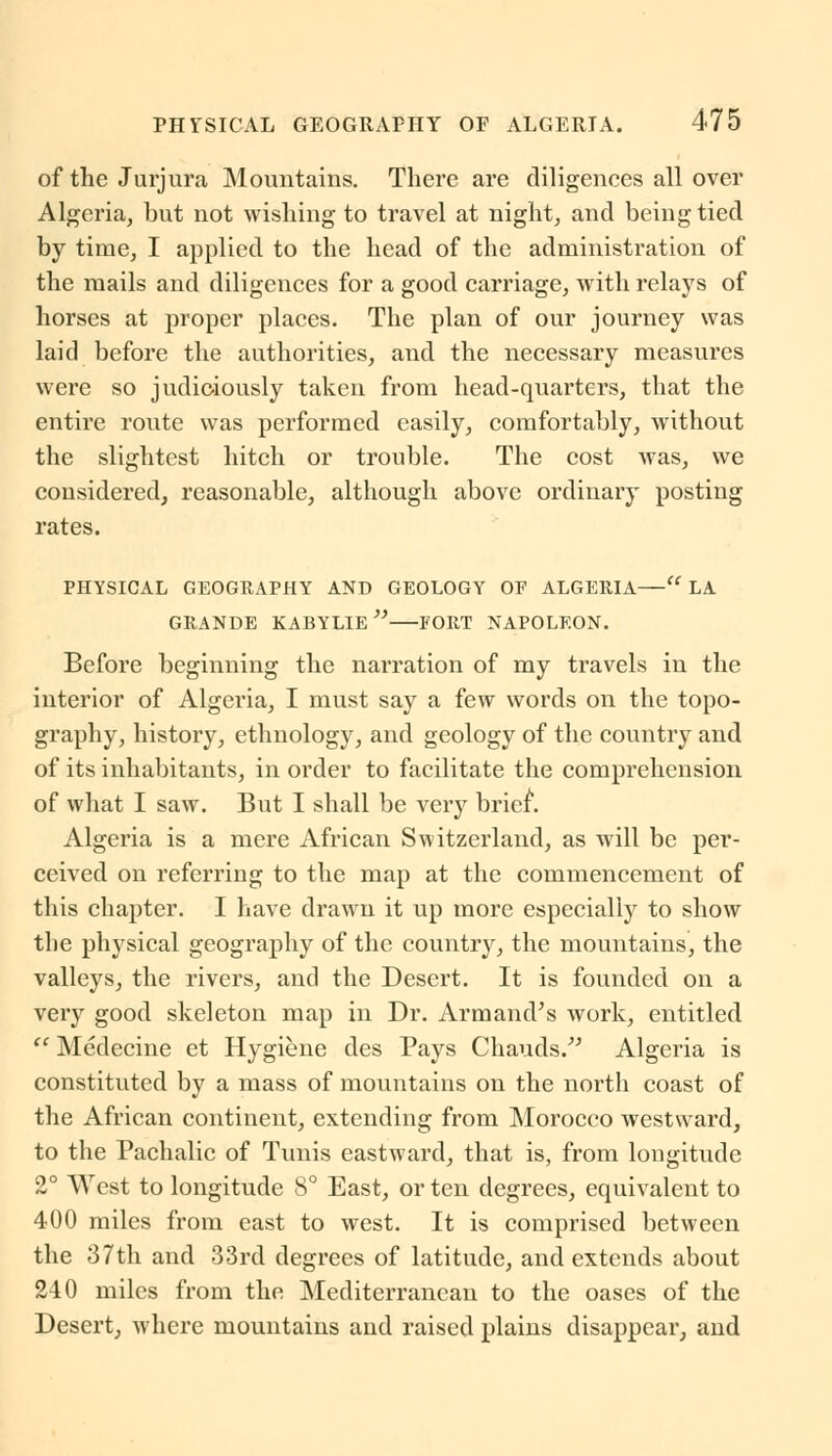 of the Jurjura Mountains. There are diligences all over Algeria, but not wishing to travel at night, and being tied by time, I applied to the head of the administration of the mails and diligences for a good carriage, with relays of horses at proper places. The plan of our journey was laid before the authorities, and the necessary measures were so judiciously taken from head-quarters, that the entire route was performed easily, comfortably, without the slightest hitch or trouble. The cost was, we considered, reasonable, although above ordinary posting rates. PHYSICAL GEOGRAPHY AND GEOLOGY OF ALGERIA— LA GRANDE KABYLIE FORT NAPOLEON. Before beginning the narration of my travels in the interior of Algeria, I must say a few words on the topo- graphy, history, ethnology, and geology of the country and of its inhabitants, in order to facilitate the comprehension of what I saw. But I shall be very brief. Algeria is a mere African Switzerland, as will be per- ceived on referring to the map at the commencement of this chapter. I have drawn it up more especially to show the physical geography of the country, the mountains, the valleys, the rivers, and the Desert. It is founded on a very good skeleton map in Dr. Armand's work, entitled  Medecine et Hygiene des Pays Chauds. Algeria is constituted by a mass of mountains on the north coast of the African continent, extending from Morocco westward, to the Pachalic of Tunis eastward, that is, from longitude 2° West to longitude 8° East, or ten degrees, equivalent to 400 miles from east to west. It is comprised between the 37th and 33rd degrees of latitude, and extends about 240 miles from the Mediterranean to the oases of the Desert, where mountains and raised plains disappear, and