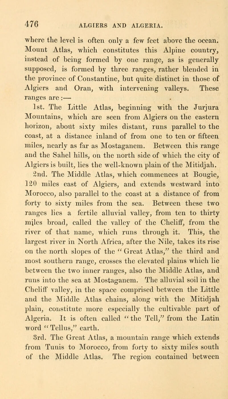 where the level is often only a few feet above the ocean. Mount Atlas, which constitutes this Alpine country, instead of being formed by one range, as is generally supposed, is formed by three ranges, rather blended in the province of Constantine, but quite distinct in those of Algiers and Oran, with intervening valleys. These ranges are:— 1st. The Little Atlas, beginning with the Jurjura Mountains, which are seen from Algiers on the eastern horizon, about sixty miles distant, runs parallel to the coast, at a distance inland of from one to ten or fifteen miles, nearly as far as Mostaganem. Between this range and the Sahel hills, on the north side of which the city of Algiers is built, lies the well-known plain of the Mitidjah. 2nd. The Middle Atlas, which commences at Bougie, 120 miles east of Algiers, and extends westward into Morocco, also parallel to the coast at a distance of from forty to sixty miles from the sea. Between these two ranges lies a fertile alluvial valley, from ten to thirty miles broad, called the valley of the ChelifF, from the river of that name, which runs through it. This, the largest river in North Africa, after the Nile, takes its rise on the north slopes of the  Great Atlas, the third and most southern range, crosses the elevated plains which lie between the two inner ranges, also the Middle Atlas, and runs into the sea at Mostaganem. The alluvial soil in the Cheliff valley, in the space comprised between the Little and the Middle Atlas chains, along with the Mitidjah plain, constitute more especially the cultivable part of Algeria. It is often called the Tell, from the Latin word  Tellus, earth. 3rd. The Great Atlas, a mountain range which extends from Tunis to Morocco, from forty to sixty miles south of the Middle Atlas. The region contained between